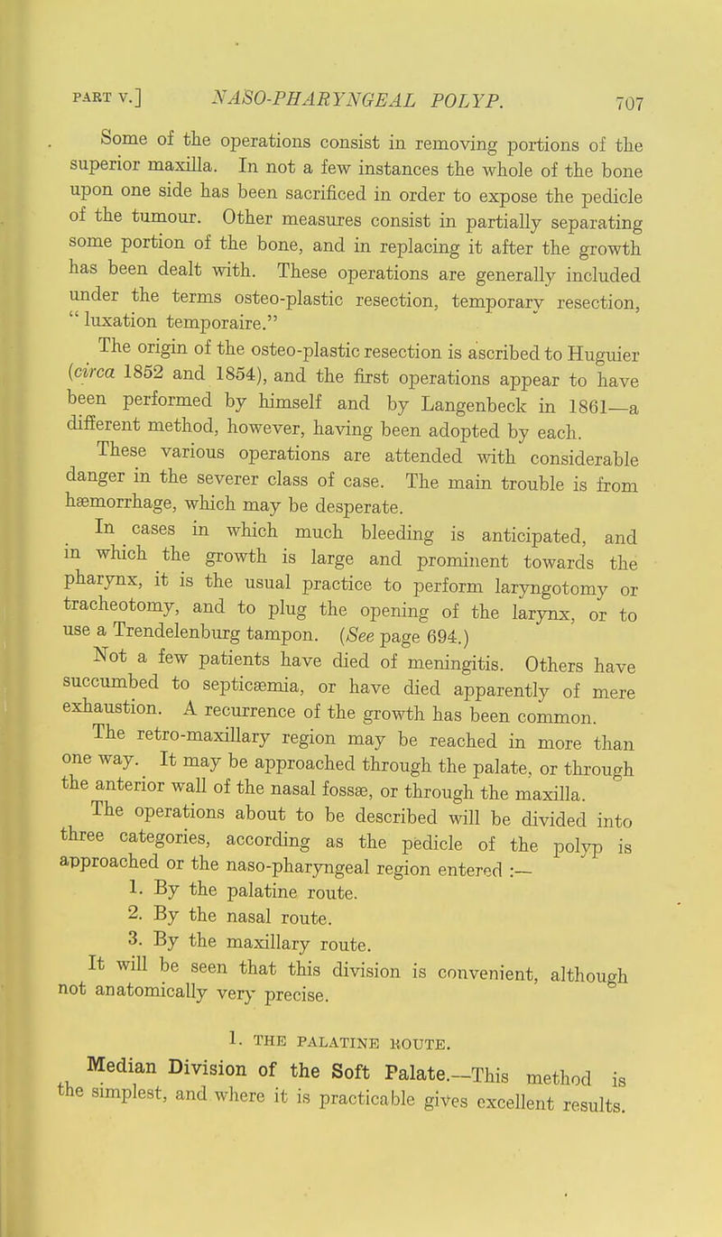 Some of the operations consist in removing portions of the superior maxilla. In not a few instances the whole of the bone upon one side has been sacrificed in order to expose the pedicle of the tumour. Other measures consist in partially separating some portion of the bone, and in replacing it after the growth has been dealt with. These operations are generally included under the terms osteo-plastic resection, temporary resection, luxation temporaire. The origin of the osteo-plastic resection is ascribed to Huguier {circa 1852 and 1854), and the first operations appear to have been performed by himself and by Langenbeck in 1861—a different method, however, having been adopted by each. These various operations are attended with considerable danger in the severer class of case. The main trouble is from haemorrhage, which may be desperate. In cases in which much bleeding is anticipated, and m which the growth is large and prominent towards the pharynx, it is the usual practice to perform laryngotomy or tracheotomy, and to plug the opening of the larynx, or to use a Trendelenburg tampon. (See page 694.) Not a few patients have died of meningitis. Others have succumbed to septicaemia, or have died apparently of mere exhaustion. A recurrence of the growth has been common. The retro-maxillary region may be reached in more than one way. It may be approached through the palate, or through the anterior wall of the nasal fossae, or through the maxilla. The operations about to be described will be divided into three categories, according as the pedicle of the polyp is approached or the naso-pharyngeal region entered :— 1. By the palatine route. 2. By the nasal route. 3. By the maxillary route. It will be seen that this division is convenient, although not anatomically very precise. 1. THE PALATINE KOUTE. Median Division of the Soft Palate.-This method is the simplest, and where it is practicable gives excellent results.