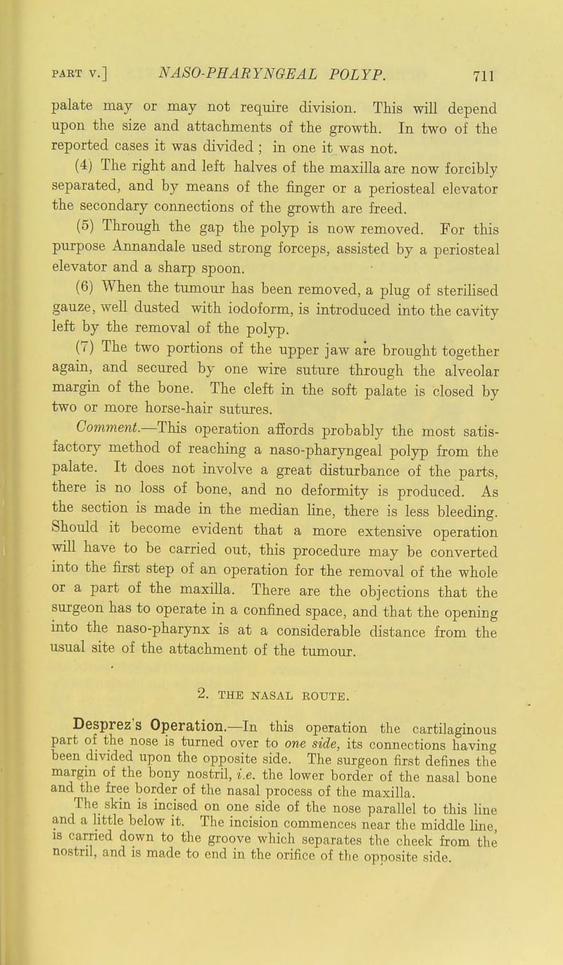 palate may or may not require division. This will depend upon the size and attachments of the growth. In two of the reported cases it was divided ; in one it was not. (4) The right and left halves of the maxilla are now forcibly separated, and by means of the finger or a periosteal elevator the secondary connections of the growth are freed. (5) Through the gap the polyp is now removed. For this purpose Annandale used strong forceps, assisted by a periosteal elevator and a sharp spoon. (6) When the tumour has been removed, a plug of sterilised gauze, well dusted with iodoform, is introduced into the cavity left by the removal of the polyp. (7) The two portions of the upper jaw are brought together again, and secured by one wire suture through the alveolar margin of the bone. The cleft in the soft palate is closed by two or more horse-hair sutures. Comment.—This operation affords probably the most satis- factory method of reaching a naso-pharyngeal polyp from the palate. It does not involve a great disturbance of the parts, there is no loss of bone, and no deformity is produced. As the section is made in the median line, there is less bleeding. Should it become evident that a more extensive operation will have to be carried out, this procedure may be converted into the first step of an operation for the removal of the whole or a part of the maxilla. There are the objections that the surgeon has to operate in a confined space, and that the opening into the naso-pharynx is at a considerable distance from the usual site of the attachment of the tumour. 2. THE NASAL ROUTE. Desprez's Operation—In this operation the cartilaginous part of the nose is turned over to one side, its connections having been divided upon the opposite side. The surgeon first defines the margin of the bony nostril, i.e. the lower border of the nasal bone and the free border of the nasal process of the maxilla. The skin is incised on one side of the nose parallel to this line and a little below it. The incision commences near the middle line, is carried down to the groove which separates the cheek from the nostril, and is made to end in the orifice of the opposite side.