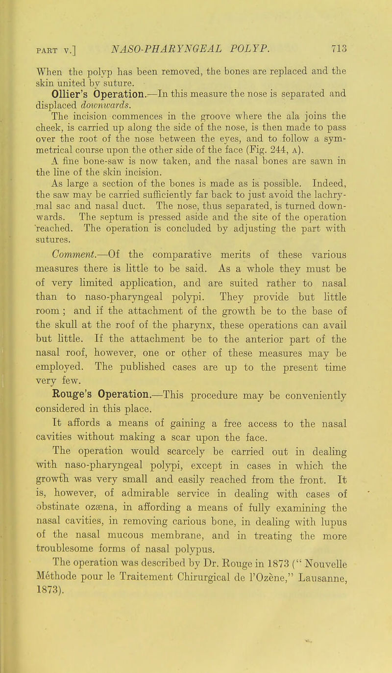 When the polyp has been removed, the bones are replaced and the skin united by suture. Ollier's Operation.—In this measure the nose is separated and displaced dotvnivards. The incision commences in the groove where the ala joins the cheek, is carried up along the side of the nose, is then made to pass over the root of the nose between the eyes, and to follow a sym- metrical course upon the other side of the face (Fig. 244, a). A fine bone-saw is now taken, and the nasal bones are sawn in the line of the skin incision. As large a section of the bones is made as is possible. Indeed, the saw may be carried sufficiently far back to just avoid the lachry- mal sac and nasal duct. The nose, thus separated, is turned down- wards. The septum is pressed aside and the site of the operation 'reached. The operation is concluded by adjusting the part with sutures. Comment.—Of the comparative merits of these various measures there is little to be said. As a whole they must be of very limited application, and are suited rather to nasal than to naso-pharyngeal polypi. They provide but little room; and if the attachment of the growth be to the base of the skull at the roof of the pharynx, these operations can avail but little. If the attachment be to the anterior part of the nasal roof, however, one or other of these measures may be employed. The published cases are up to the present time very few. Rouge's Operation.—This procedure may be conveniently considered in this place. It affords a means of gaining a free access to the nasal cavities without making a scar upon the face. The operation would scarcely be carried out in dealing with naso-pharyngeal polypi, except in cases in which the growth was very small and easily reached from the front. It is, however, of admirable service in dealing with cases of obstinate ozsena, in affording a means of fully examining the nasal cavities, in removing carious bone, in dealing with lupus of the nasal mucous membrane, and in treating the more troublesome forms of nasal polypus. The operation was described by Dr. Rouge in 1873 ( Nouvelle Methode pour le Traitement Chirurgical de l'Ozene, Lausanne, 1873).
