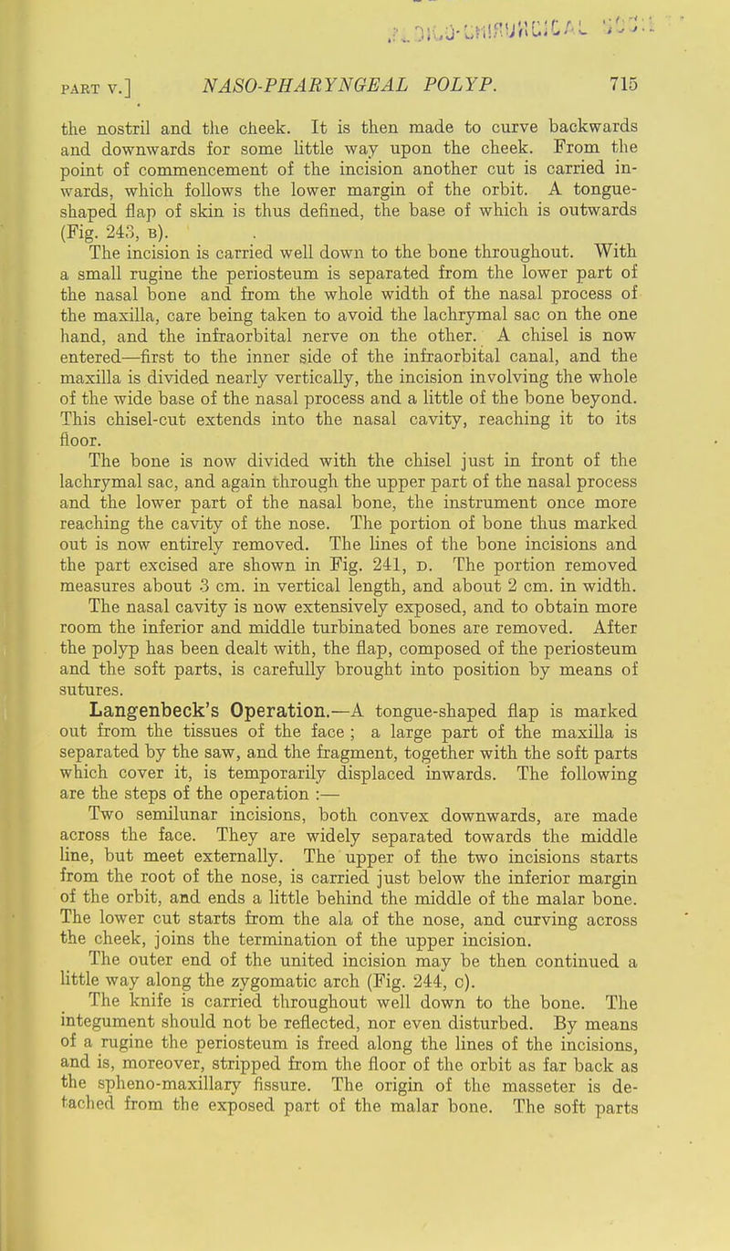 the nostril and the cheek. It is then made to curve backwards and downwards for some little way upon the cheek. From the point of commencement of the incision another cut is carried in- wards, which follows the lower margin of the orbit. A tongue- shaped flap of skin is thus defined, the base of which is outwards (Fig. 243, b). The incision is carried well down to the bone throughout. With a small rugine the periosteum is separated from the lower part of the nasal bone and from the whole width of the nasal process of the maxilla, care being taken to avoid the lachrymal sac on the one hand, and the infraorbital nerve on the other. A chisel is now entered—first to the inner side of the infraorbital canal, and the maxilla is divided nearly vertically, the incision involving the whole of the wide base of the nasal process and a little of the bone beyond. This chisel-cut extends into the nasal cavity, reaching it to its floor. The bone is now divided with the chisel just in front of the lachrymal sac, and again through the upper part of the nasal process and the lower part of the nasal bone, the instrument once more reaching the cavity of the nose. The portion of bone thus marked out is now entirely removed. The lines of the bone incisions and the part excised are shown in Fig. 241, d. The portion removed measures about 3 cm. in vertical length, and about 2 cm. in width. The nasal cavity is now extensively exposed, and to obtain more room the inferior and middle turbinated bones are removed. After the polyp has been dealt with, the flap, composed of the periosteum and the soft parts, is carefully brought into position by means of sutures. Langenbeck's Operation.—A tongue-shaped flap is marked out from the tissues of the face ; a large part of the maxilla is separated by the saw, and the fragment, together with the soft parts which cover it, is temporarily displaced inwards. The following are the steps of the operation :— Two semilunar incisions, both convex downwards, are made across the face. They are widely separated towards the middle line, but meet externally. The upper of the two incisions starts from the root of the nose, is carried just below the inferior margin of the orbit, and ends a little behind the middle of the malar bone. The lower cut starts from the ala of the nose, and curving across the cheek, joins the termination of the upper incision. The outer end of the united incision may be then continued a little way along the zygomatic arch (Fig. 244, c). The knife is carried throughout well down to the bone. The integument should not be reflected, nor even disturbed. By means of a rugine the periosteum is freed along the lines of the incisions, and is, moreover, stripped from the floor of the orbit as far back as the spheno-maxillary fissure. The origin of the masseter is de- tached from the exposed part of the malar bone. The soft parts