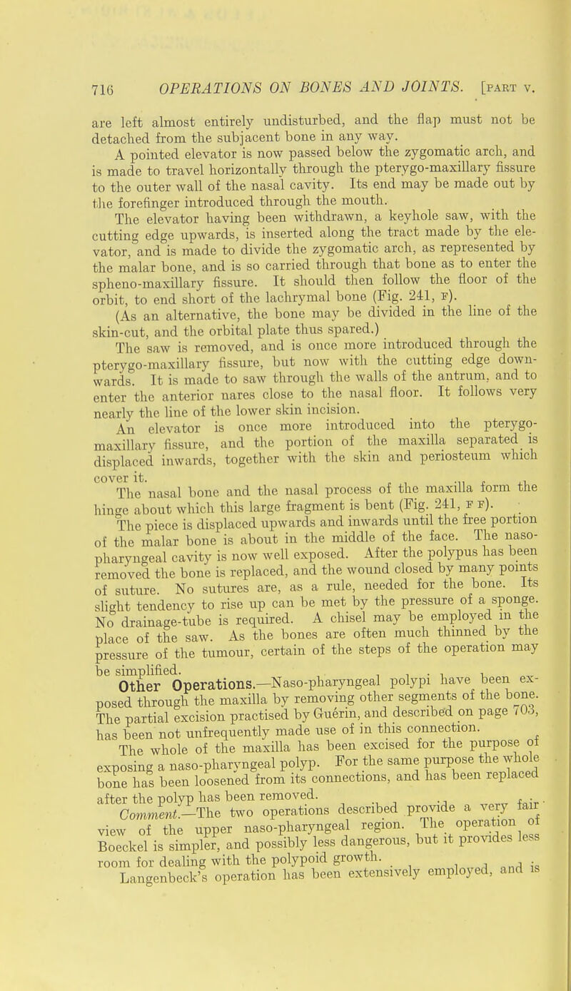 are left almost entirely undisturbed, and the flap must not be detached from the subjacent bone in any way. A pointed elevator is now passed below the zygomatic arch, and is made to travel horizontally through the pterygo-maxillary fissure to the outer wall of the nasal cavity. Its end may be made out by the forefinger introduced through the mouth. The elevator having been withdrawn, a keyhole saw, with the cutting edge upwards, is inserted along the tract made by the ele- vator, and is made to divide the zygomatic arch, as represented by the malar bone, and is so carried through that bone as to enter the spheno-maxillary fissure. It should then follow the floor of the orbit, to end short of the lachrymal bone (Fig. 241, f). (As an alternative, the bone may be divided in the line of the skin-cut, and the orbital plate thus spared.) The saw is removed, and is once more introduced through the pterygo-maxillary fissure, but now with the cutting edge down- wards. It is made to saw through the walls of the antrum, and to enter the anterior nares close to the nasal floor. It follows very nearly the line of the lower skin incision. An elevator is once more introduced into the pterygo- maxillary fissure, and the portion of the maxilla separated is displaced inwards, together with the skin and periosteum which cover it. „ , The nasal bone and the nasal process of the maxilla form the hinge about which this large fragment is bent (Fig. 241, f f). The piece is displaced upwards and inwards until the free portion of the malar bone is about in the middle of the face. The naso- pharyngeal cavity is now well exposed. After the polypus has been removed the bone is replaced, and the wound closed by many points of suture. No sutures are, as a rule, needed for the bone. Its slight tendency to rise up can be met by the pressure of a sponge. No drainage-tube is required. A chisel may be employed in the place of the saw. As the bones are often much thinned by the pressure of the tumour, certain of the steps of the operation may be simplified. , , . . , Other Operations.—Naso-pharyngeal polypi have been ex- posed through the maxilla by removing other segments of the bone. The partial excision practised by Guerin, and described on page ,06, has been not unfrequently made use of m this connection. The whole of the maxilla has been excised for the purpose of exposing a naso-pharyngeal polyp. For the same purpose the whole bone has been loosened from its connections, and has been replaced after the polyp has been removed. . . . Comment.-The two operations described provide a very fare view of the upper naso-pharyngeal region. The operation of Boeckel is simpler, and possibly less dangerous, but it provides less room for dealing with the polypoid growth. Langenbeck's operation has been extensively employed, and is