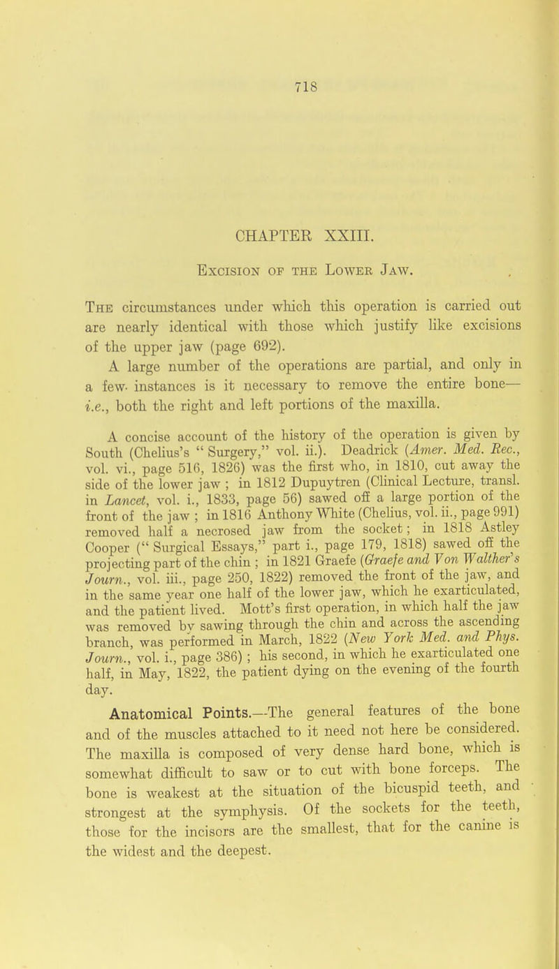 CHAPTER XXIII. Excision of the Lower Jaw. The circumstances under which tins operation is carried out are nearly identical with those which justify like excisions of the upper jaw (page 692). A large number of the operations are partial, and only in a few- instances is it necessary to remove the entire bone— i.e., both the right and left portions of the maxilla. A concise account of the history of the operation is given by South (Chelius's  Surgery, vol. it). Deadrick {Amer. Med. Rec., vol. vi., page 516, 1826) was the first who, in 1810, cut away the side of the lower jaw ; in 1812 Dupuytren (Clinical Lecture, transl. in Lancet, vol. i., 1833, page 56) sawed off a large portion of the front of the jaw ; in 1816 Anthony White (Chelius, vol. ii., page 991) removed half a necrosed jaw from the socket; in 1818 Astley Cooper ( Surgical Essays, part i., page 179, 1818) sawed off the projecting part of the chin ; in 1821 Graefe {Graefe and Von Walther's Journ., vol. hi., page 250, 1822) removed the front of the jaw, and in the same year one half of the lower jaw, which he exarticulated, and the patient lived. Mott's first operation, in which half the jaw was removed bv sawing through the chin and across the ascending branch, was performed in March, 1822 (New York Med. and Pkys. Journ., vol. i., page 386) ; his second, in which he exarticulated one half, in May, 1822, the patient dying on the evening of the fourth day. Anatomical Points.—The general features of the bone and of the muscles attached to it need not here be considered. The maxilla is composed of very dense hard bone, which is somewhat difficult to saw or to cut with bone forceps. The bone is weakest at the situation of the bicuspid teeth, and strongest at the symphysis. Of the sockets for the teeth, those for the incisors are the smallest, that for the canine is the widest and the deepest.