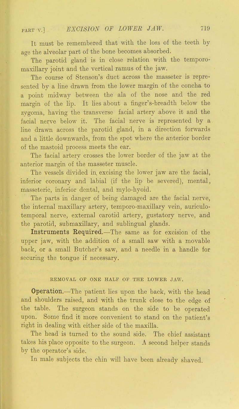 It must be remembered that with, the loss of the teeth by- age the alveolar part of the bone becomes absorbed. The parotid gland is in close relation with the temporo- maxillary joint and the vertical ramus of the jaw. The course of Stenson's duct across the masseter is repre- sented by a line drawn from the lower margin of the concha to a point midway between the ala of the nose and the red margin of the hp. It lies about a fmger's-breadth below the zygoma, having the transverse facial artery above it and the facial nerve below it. The facial nerve is represented by a line drawn across the parotid gland, in a direction forwards and a little downwards, from the spot where the anterior border of the mastoid process meets the ear. The facial artery crosses the lower border of the jaw at the anterior margin of the masseter muscle. The vessels divided in excising the lower jaw are the facial, inferior coronary and labial (if the hp be severed), mental, masseteric, inferior dental, and mylo-hyoid. The parts in danger of being damaged are the facial nerve, the internal maxillary artery, temporo-maxillary vein, auriculo- temporal nerve, external carotid artery, gustatory nerve, and the parotid, submaxillary, and sublingual glands. Instruments Required.—The same as for excision of the upper jaw, with the addition of a small saw with a movable back, or a small Butcher's saw, and a needle in a handle for securing the tongue if necessary. REMOVAL OP ONE HALE OP THE LOWER JAW. Operation.—The patient lies upon the back, with the head and shoulders raised, and with the trunk close to the edge of the table. The surgeon stands on the side to be operated upon. Some find it more convenient to stand on the patient's right in dealing with either side of the maxilla. The head is turned to the sound side. The chief assistant takes his place opposite to the surgeon. A second helper stands by the operator's side. In male subjects the chin will have been already shaved.