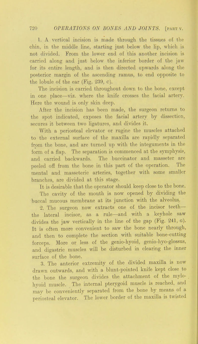 1. A vertical incision is made through, the tissues of the chin, in the middle line, starting just below the lip, which is not divided. From the lower end of this another incision is carried along and just below the inferior border of the jaw for its entire length, and is then directed upwards along the posterior margin of the ascending ramus, to end opposite to the lobule of the ear (Pig. 239, c). The incision is carried throughout down to the bone, except in one place—viz. where the knife crosses the facial artery. Here the wound is only skin deep. After the incision has been made, the surgeon returns to the spot indicated, exposes the facial artery by dissection, secures it between two ligatures, and divides it. With a periosteal elevator or rugine the muscles attached to the external surface of the maxilla are rapidly separated from the bone, and are turned up with the integuments in the form of a flap. The separation is commenced at the symphysis, and carried backwards. The buccinator and masseter are peeled off from the bone in this part of the operation. The mental and masseteric arteries, together with some smaller branches, are divided at this stage. It is desirable that the operator should keep close to the bone. The cavity of the mouth is now opened by dividing the buccal mucous membrane at its junction with the alveolus. •2. The surgeon now extracts one of the incisor teeth— the lateral incisor, as a rule—and with a keyhole saw divides the jaw vertically in the line of the gap (Fig. 241, s). It is often more convenient to saw the bone nearly through, and then to complete the section with suitable bone-cutting forceps. More or less of the genio-hyoid, genio-hyo-glossus, and digastric muscles will be disturbed in clearing the inner surface of the bone. 3. The anterior extremity of the divided maxilla is now drawn outwards, and with a blunt-pointed knife kept close to the bone the surgeon divides the attachment of the mylo- hyoid muscle. The internal pterygoid muscle is reached, and may be conveniently separated from the bone by means of a periosteal elevator. The lower border of the maxilla is twisted