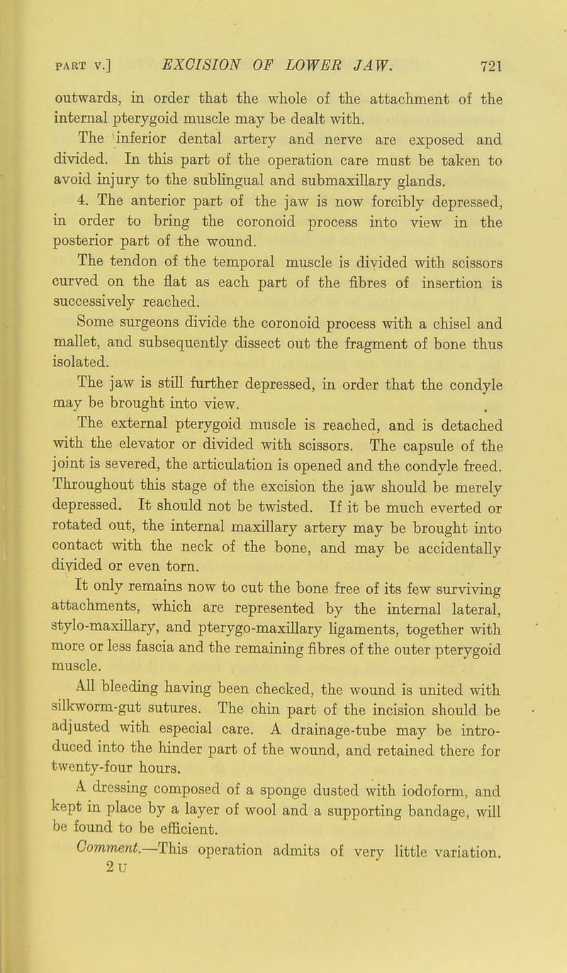 outwards, in order that the whole of the attachment of the internal pterygoid muscle may be dealt with. The 'inferior dental artery and nerve are exposed and divided. In this part of the operation care must be taken to avoid injury to the sublingual and submaxillary glands. 4. The anterior part of the jaw is now forcibly depressed, in order to bring the coronoid process into view in the posterior part of the wound. The tendon of the temporal muscle is divided with scissors curved on the flat as each part of the fibres of insertion is successively reached. Some surgeons divide the coronoid process with a chisel and mallet, and subsequently dissect out the fragment of bone thus isolated. The jaw is still further depressed, in order that the condyle may be brought into view. The external pterygoid muscle is reached, and is detached with the elevator or divided with scissors. The capsule of the joint is severed, the articulation is opened and the condyle freed. Throughout this stage of the excision the jaw should be merely depressed. It should not be twisted. If it be much everted or rotated out, the internal maxillary artery may be brought into contact with the neck of the bone, and may be accidentally divided or even torn. It only remains now to cut the bone free of its few surviving attachments, which are represented by the internal lateral, stylo-maxillary, and pterygo-maxillary ligaments, together with more or less fascia and the remaining fibres of the outer pterygoid muscle. All bleeding having been checked, the wound is united with silkworm-gut sutures. The chin part of the incision should be adjusted with especial care. A drainage-tube may be intro- duced into the hinder part of the wound, and retained there for twenty-four hours. A dressing composed of a sponge dusted with iodoform, and kept in place by a layer of wool and a supporting bandage, will be found to be efficient. Comment.—This operation admits of very little variation. 2u