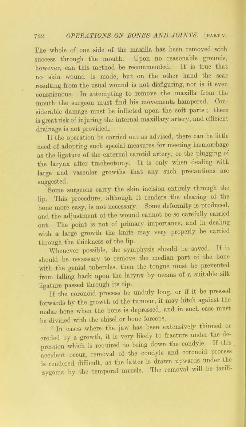 The whole of one side of the maxilla has been removed with success through the mouth. Upon no reasonable grounds, however, can this method be recommended. It is true that no skin wound is made, but on the other hand the scar resulting from the usual wound is not disfiguring, nor is it even conspicuous. In attempting to remove the maxilla from the mouth the surgeon must find his movements hampered. Con- siderable damage must be inflicted upon the soft parts; there is great risk of injuring the internal maxillary artery, and efficient drainage is not provided. If the operation be carried out as advised, there can be little need of adopting such special measures for meeting haemorrhage as the ligature of the external carotid artery, or the plugging of the larynx after tracheotomy. It is only when dealing with large and vascular growths that any such precautions are suggested. Some surgeons carry the skin incision entirely through the Up. This procedure, although it renders the clearing of the bone more easy, is not necessary. Some deformity is produced, and the adjustment of the wound cannot be so carefully carried out. The point is not of primary importance, and in dealing with a large growth the knife may very properly be carried through the thickness of the lip. Whenever possible, the symphysis should be saved. If it should be necessary to remove the median part of the bone with the genial tubercles, then the tongue must be prevented from falling back upon the larynx by means of a suitable silk ligature passed through its tip. ' If the coronoid process be unduly long, or if it be pressed forwards by the growth of the tumour, it may hitch against the malar bone when the bone is depressed, and in such case must be divided with the chisel or bone forceps.  In cases where the jaw has been extensively thinned or eroded by a growth, it is very likely to fracture under the de- pression which is required to bring down the condyle. If this accident occur, removal of the condyle and coronoid process is rendered difficult, as the latter is drawn upwards under the zygoma by the temporal muscle. The removal will be facih-