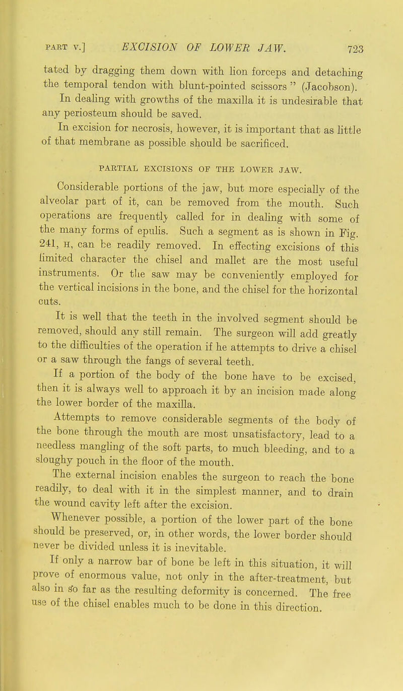 tated by dragging them down with lion forceps and detaching the temporal tendon with blunt-pointed scissors  (Jacobson). In dealing with growths of the maxilla it is undesirable that any periosteum should be saved. In excision for necrosis, however, it is important that as little of that membrane as possible should be sacrificed. PARTIAL EXCISIONS OF THE LOWER JAW. Considerable portions of the jaw, but more especially of the alveolar part of it, can be removed from the mouth. Such operations are frequently called for in dealing with some of the many forms of epulis. Such a segment as is shown in Fig. 241, h, can be readily removed. In effecting excisions of this limited character the chisel and mallet are the most useful instruments. Or the saw may be conveniently employed for the vertical incisions in the bone, and the chisel for the horizontal cuts. It is well that the teeth in the involved segment should be removed, should any still remain. The surgeon will add greatly to the difficulties of the operation if he attempts to drive a chisel or a saw through the fangs of several teeth. If a portion of the body of the bone have to be excised, then it is always well to approach it by an incision made along the lower border of the maxilla. Attempts to remove considerable segments of the body of the bone through the mouth are most unsatisfactory, lead to a needless manghng of the soft parts, to much bleeding, and to a sloughy pouch in the floor of the mouth. The external incision enables the surgeon to reach the bone readily, to deal with it in the simplest manner, and to drain the wound cavity left after the excision. Whenever possible, a portion of the lower part of the bone should be preserved, or, in other words, the lower border should never be divided unless it is inevitable. If only a narrow bar of bone be left in this situation, it will prove of enormous value, not only in the after-treatment, but also in go far as the resulting deformity is concerned. The free use of the chisel enables much to be done in this direction.