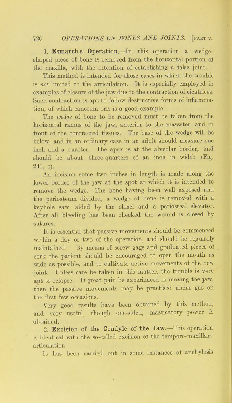 1. Esmarch's Operation.—In this operation a wedge- shaped piece of bone is removed from the horizontal portion of the maxilla, with the intention of establishing a false joint. This method is intended for those cases in which the trouble is not Hmited to the articulation. It is especially employed in examples of closure of the jaw due to the contraction of cicatrices. Such contraction is apt to follow destructive forms of inflamma- tion, of which cancrum oris is a good example. The wedge of bone to be removed must be taken from the horizontal ramus of the jaw, anterior to the masseter and in front of the contracted tissues. The base of the wedge will be below, and in an ordinary case in an adult should measure one inch and a quarter. The apex is at the alveolar border, and should be about three-quarters of an inch in width (Fig. 241, i). An incision some two inches in length is made along the lower border of the jaw at the spot at which it is intended to remove the wedge. The bone having been well exposed and the periosteum divided, a wedge of bone is removed with a keyhole saw, aided by the chisel and a periosteal elevator. After all bleeding has been checked the wound is closed by sutures. It is essential that passive movements should be commenced within a day or two of the operation, and should be regularly maintained. By means of screw gags and graduated pieces of cork the patient should be encouraged to open the mouth as wide as possible, and to cultivate active movements of the new joint. Unless care be taken in this matter, the trouble is very apt to relapse. If great pain be experienced in moving the jaw, then the passive movements may be practised under gas on the first few occasions. Very good results have been obtained by this method, and very useful, though one-sided, masticatory power is obtained. 2. Excision of the Condyle of the Jaw.—This operation is identical with the so-called excision of the temporo-maxillary articulation. It has been carried out in some instances of anchylosis