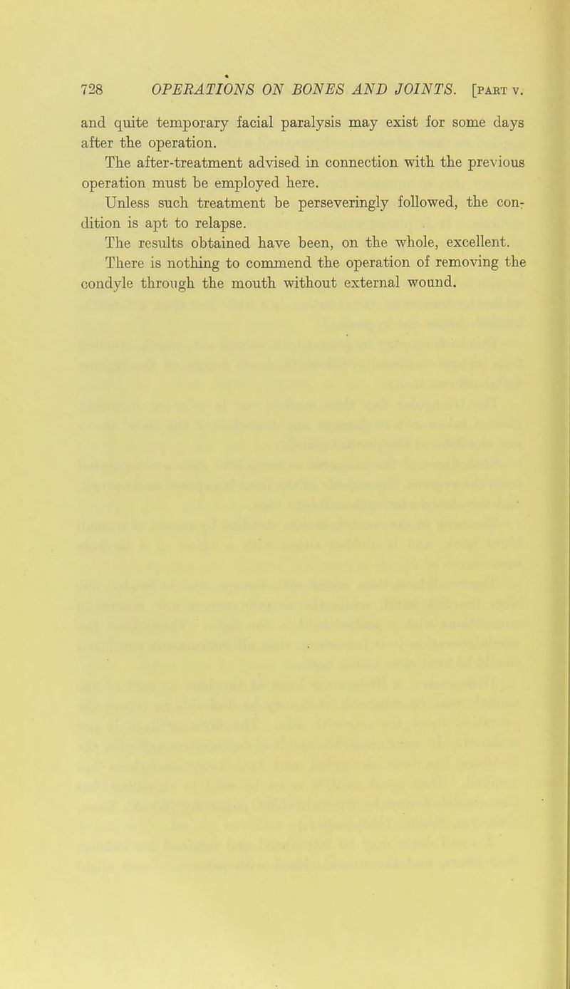 and quite temporary facial paralysis may exist for some days after the operation. The after-treatment advised in connection with the previous operation must be employed here. Unless such treatment be perseveringly followed, the con: dition is apt to relapse. The results obtained have been, on the whole, excellent. There is nothing to commend the operation of removing the condyle through the mouth without external wound.