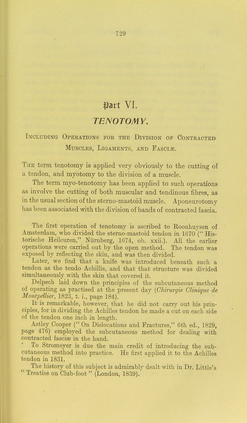 TENOTOMY. Including Operations for the Division op Contracted Muscles, Ligaments, and Fascle. The term tenotomy is applied very obviously to the cutting of a tendon, and myotomy to the division of a muscle. The term myo-tenotomy has been applied to such operations as involve the cutting of both muscular and tendinous fibres, as in the usual section of the sterno-mastoid muscle. Aponeurotomy has been associated with the division of bands of contracted fascia. The first operation of tenotomy is ascribed to Koonhuysen of Amsterdam, who divided the sterno-mastoid tendon in 1670 ( His- torische Heilcuren, Niirnberg, 1674, ob. xxii.). All the earlier operations were carried out by the open method. The tendon was exposed by reflecting the skin, and was then divided. Later, we find that a knife was introduced beneath such a tendon as the tendo Achillis, and that that structure was divided simultaneously with the skin that covered it. Delpech laid down the principles of the subcutaneous method of operating as practised at the present dav (Chirurgie Clinique de Montpettier, 1823, t. i., page 184). It is remarkable, however, that he did not carry out his prin- ciples, for in dividing the Achilles tendon he made a cut on each side of the tendon one inch in length. Astley Cooper ( On Dislocations and Fractures, 6th ed., 1829, page 476) employed the subcutaneous method for dealing with contracted fasciae in the hand. To Stromeyer is due the main credit of introducing the sub- cutaneous method into practice. He first applied it to the Achilles tendon in 1831. The history of this subject is admirably dealt with in Dr. Little's Treatise on Club-foot (London, 1839).