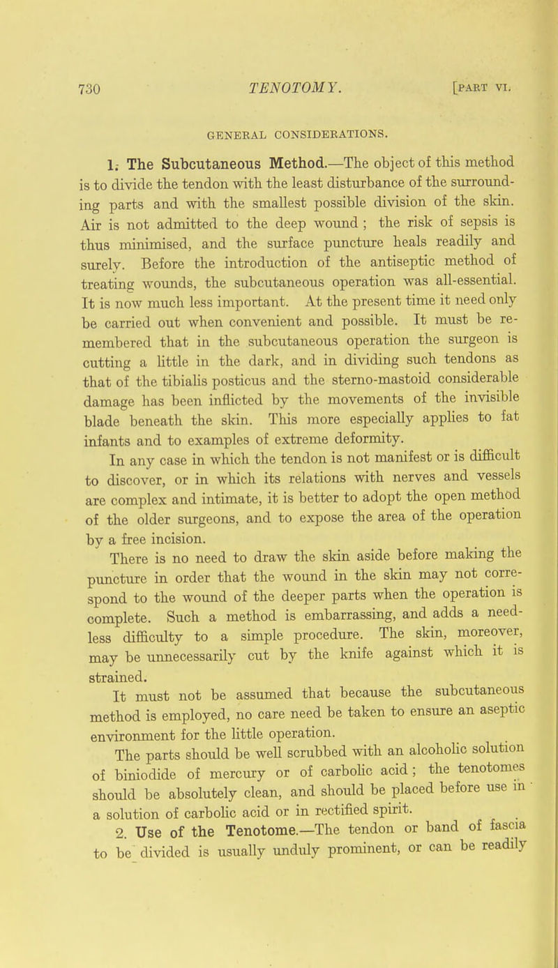 GENERAL CONSIDERATIONS. 1.- The Subcutaneous Method.—The object of this method is to divide the tendon with the least disturbance of the surround- ing parts and with the smallest possible division of the skin. Air is not admitted to the deep wound ; the risk of sepsis is thus minimised, and the surface puncture heals readily and surely. Before the introduction of the antiseptic method of treating wounds, the subcutaneous operation was all-essential. It is now much less important. At the present time it need only be carried out when convenient and possible. It must be re- membered that in the subcutaneous operation the surgeon is cutting a little in the dark, and in dividing such tendons as that of the tibialis posticus and the sterno-mastoid considerable damage has been inflicted by the movements of the invisible blade beneath the skin. This more especially applies to fat infants and to examples of extreme deformity. In any case in which the tendon is not manifest or is difficult to discover, or in which its relations with nerves and vessels are complex and intimate, it is better to adopt the open method of the older surgeons, and to expose the area of the operation by a free incision. There is no need to draw the skin aside before making the puncture in order that the wound in the skin may not corre- spond to the wound of the deeper parts when the operation is complete. Such a method is embarrassing, and adds a need- less difficulty to a simple procedure. The skin, moreover, may be unnecessarily cut by the knife against which it is strained. It must not be assumed that because the subcutaneous method is employed, no care need be taken to ensure an aseptic environment for the little operation. The parts should be well scrubbed with an alcoholic solution of biniodide of mercury or of carbolic acid; the tenotomes should be absolutely clean, and should be placed before use in a solution of carbolic acid or in rectified spirit. 2. Use of the Tenotome.—The tendon or band of fascia to be divided is usually unduly prominent, or can be readily