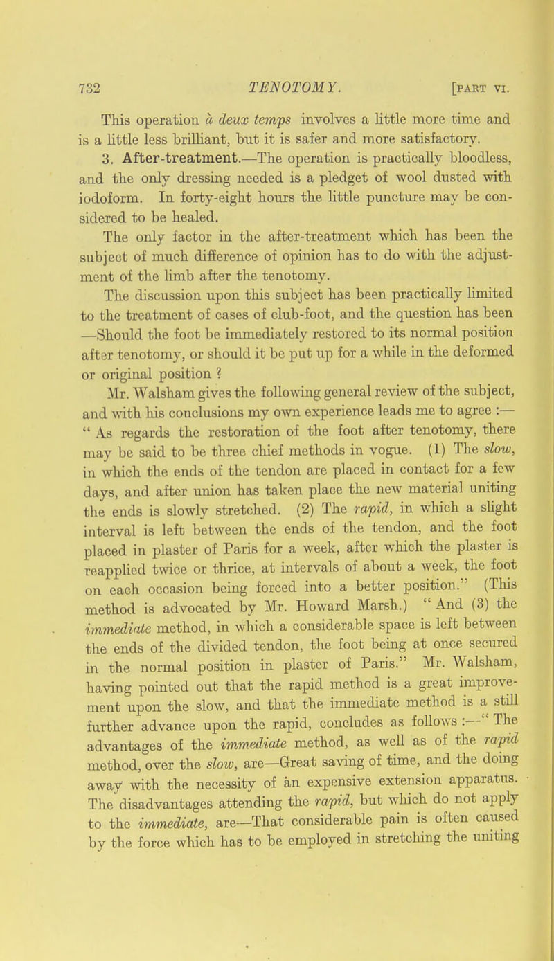 This operation a deux temps involves a little more time and is a little less brilliant, but it is safer and more satisfactory. 3. After-treatment.—The operation is practically bloodless, and the only dressing needed is a pledget of wool dusted with iodoform. In forty-eight hours the little puncture may be con- sidered to be healed. The only factor in the after-treatment which has been the subject of much difference of opinion has to do with the adjust- ment of the limb after the tenotomy. The discussion upon this subject has been practically limited to the treatment of cases of club-foot, and the question has been —Should the foot be immediately restored to its normal position after tenotomy, or should it be put up for a while in the deformed or original position ? Mr. Walsham gives the following general review of the subject, and with his conclusions my own experience leads me to agree :— As regards the restoration of the foot after tenotomy, there may be said to be three chief methods in vogue. (1) The slow, in which the ends of the tendon are placed in contact for a few days, and after union has taken place the new material uniting the ends is slowly stretched. (2) The rapid, in which a slight interval is left between the ends of the tendon, and the foot placed in plaster of Paris for a week, after which the plaster is reapplied twice or thrice, at intervals of about a week, the foot on each occasion being forced into a better position. (This method is advocated by Mr. Howard Marsh.) And (3) the immediate method, in which a considerable space is left between the ends of the divided tendon, the foot being at once secured in the normal position in plaster of Paris. Mr. Walsham, having pointed out that the rapid method is a great improve- ment upon the slow, and that the immediate method is a still further advance upon the rapid, concludes as follows :— The advantages of the immediate method, as well as of the rapid method, over the slow, are—Great saving of time, and the doing away with the necessity of an expensive extension apparatus. The* disadvantages attending the rapid, but which do not apply to the immediate, are—That considerable pain is often caused by the force which has to be employed in stretching the uniting