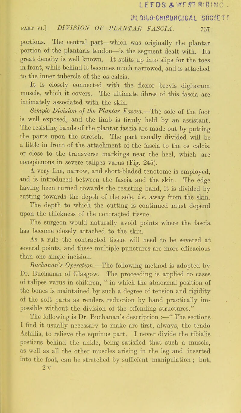 portions. The central part—which was originally the plantar portion of the plantaris tendon—is the segment dealt with. Its great density is well known. It splits up into slips for the toes in front, while behind it becomes much narrowed, and is attached to the inner tubercle of the os calcis. It is closely connected with the flexor brevis digitorum muscle, which it covers. The ultimate fibres of this fascia are intimately associated with the skin. Simple Division of the Plantar Fascia.—The sole of the foot is well exposed, and the limb is firmly held by an assistant. The resisting bands of the plantar fascia are made out by putting the parts upon the stretch. The part usually divided will be a little in front of the attachment of the fascia to the os calcis, or close to the transverse markings near the heel, which are conspicuous in severe talipes varus (Fig. 245). A. very fine, narrow, and short-bladed tenotome is employed, and is introduced between the fascia and the skin. The edge having been turned towards the resisting band, it is divided by cutting towards the depth of the sole, i.e. away from the skin. The depth to which the cutting is continued must depend upon the thickness of the contracted tissue. The surgeon would naturally avoid points where the fascia has become closely attached to the skin. As a rule the contracted tissue will need to be severed at several points, and these multiple punctures are more efficacious than one single incision. Buchanan's Operation.—The following method is adopted by Dr. Buchanan of Glasgow. The proceeding is applied to cases of talipes varus in children,  in which the abnormal position of the bones is maintained by such a degree of tension and rigidity of the soft parts as renders reduction by hand practically im- possible without the division of the offending structures. The following is Dr. Buchanan's description :— The sections I find it usually necessary to make are first, always, the tendo Achillis, to relieve the equinus part. I never divide the tibialis posticus behind the ankle, being satisfied that such a muscle, as well as all the other muscles arising in the leg and inserted into the foot, can be stretched by sufficient manipulation ; but, 2v