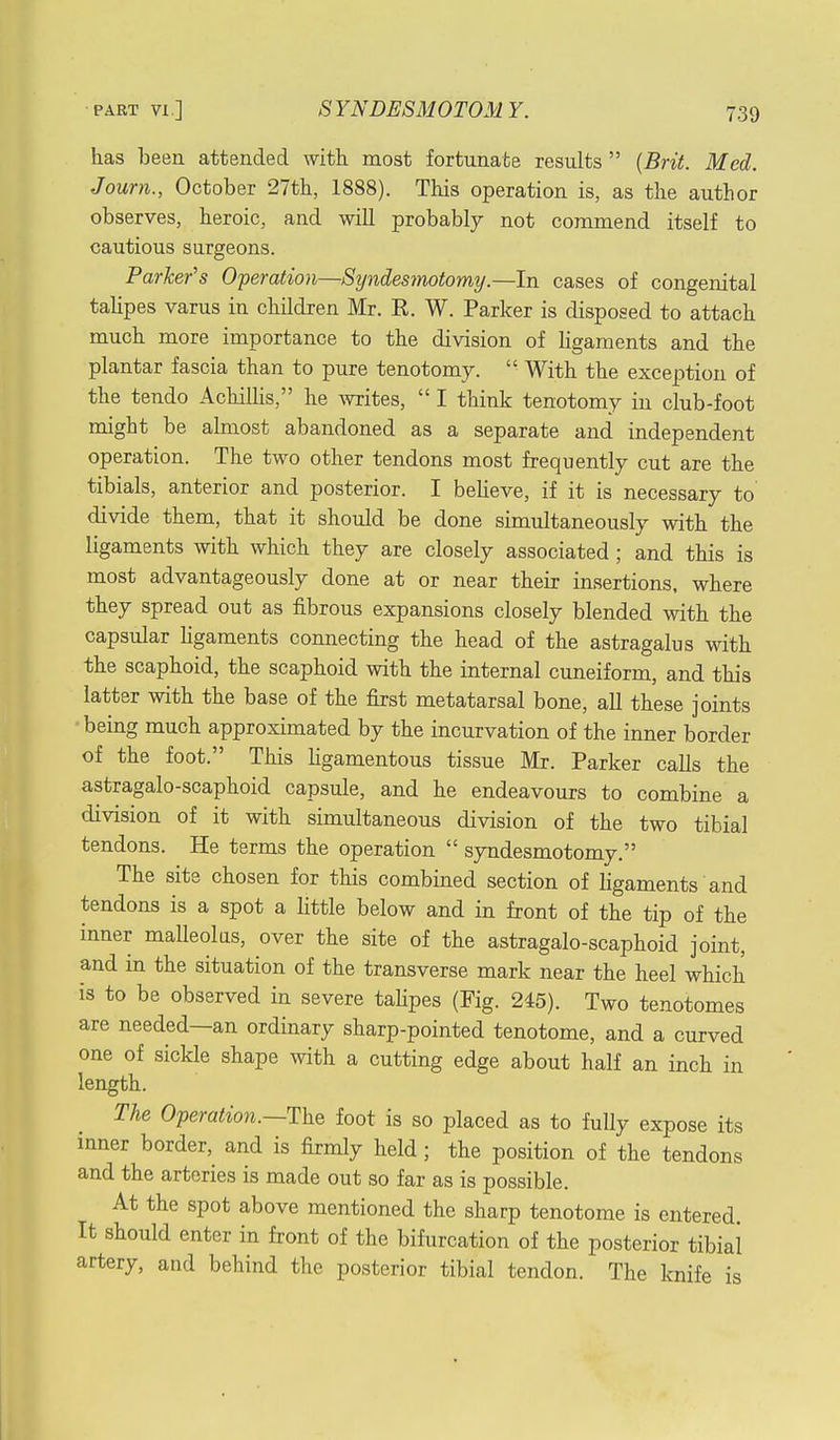 has been attended with most fortunate results (Brit. Med. Journ., October 27th, 1888). This operation is, as the author observes, heroic, and will probably not commend itself to cautious surgeons. Parker's Operation—Syndesmotomy.—In cases of congenital talipes varus in children Mr. E. W. Parker is disposed to attach much more importance to the division of ligaments and the plantar fascia than to pure tenotomy.  With the exception of the tendo Achillis, he writes,  I think tenotomy in club-foot might be almost abandoned as a separate and independent operation. The two other tendons most frequently cut are the tibials, anterior and posterior. I believe, if it is necessary to divide them, that it should be done simultaneously with the ligaments with which they are closely associated ; and this is most advantageously done at or near their insertions, where they spread out as fibrous expansions closely blended with the capsular ligaments connecting the head of the astragalus with the scaphoid, the scaphoid with the internal cuneiform, and this latter with the base of the first metatarsal bone, all these joints ■ being much approximated by the incurvation of the inner border of the foot. This ligamentous tissue Mr. Parker calls the astragalo-scaphoid capsule, and he endeavours to combine a division of it with simultaneous division of the two tibial tendons. He terms the operation  syndesmotomy. The site chosen for this combined section of ligaments and tendons is a spot a little below and in front of the tip of the inner malleolus, over the site of the astragalo-scaphoid joint, and in the situation of the transverse mark near the heel which is to be observed in severe talipes (Fig. 245). Two tenotomes are needed—an ordinary sharp-pointed tenotome, and a curved one of sickle shape with a cutting edge about half an inch in length. The Operation.—^ foot is so placed as to fully expose its inner border, and is firmly held ; the position of the tendons and the arteries is made out so far as is possible. At the spot above mentioned the sharp tenotome is entered. It should enter in front of the bifurcation of the posterior tibial artery, and behind the posterior tibial tendon. The knife is
