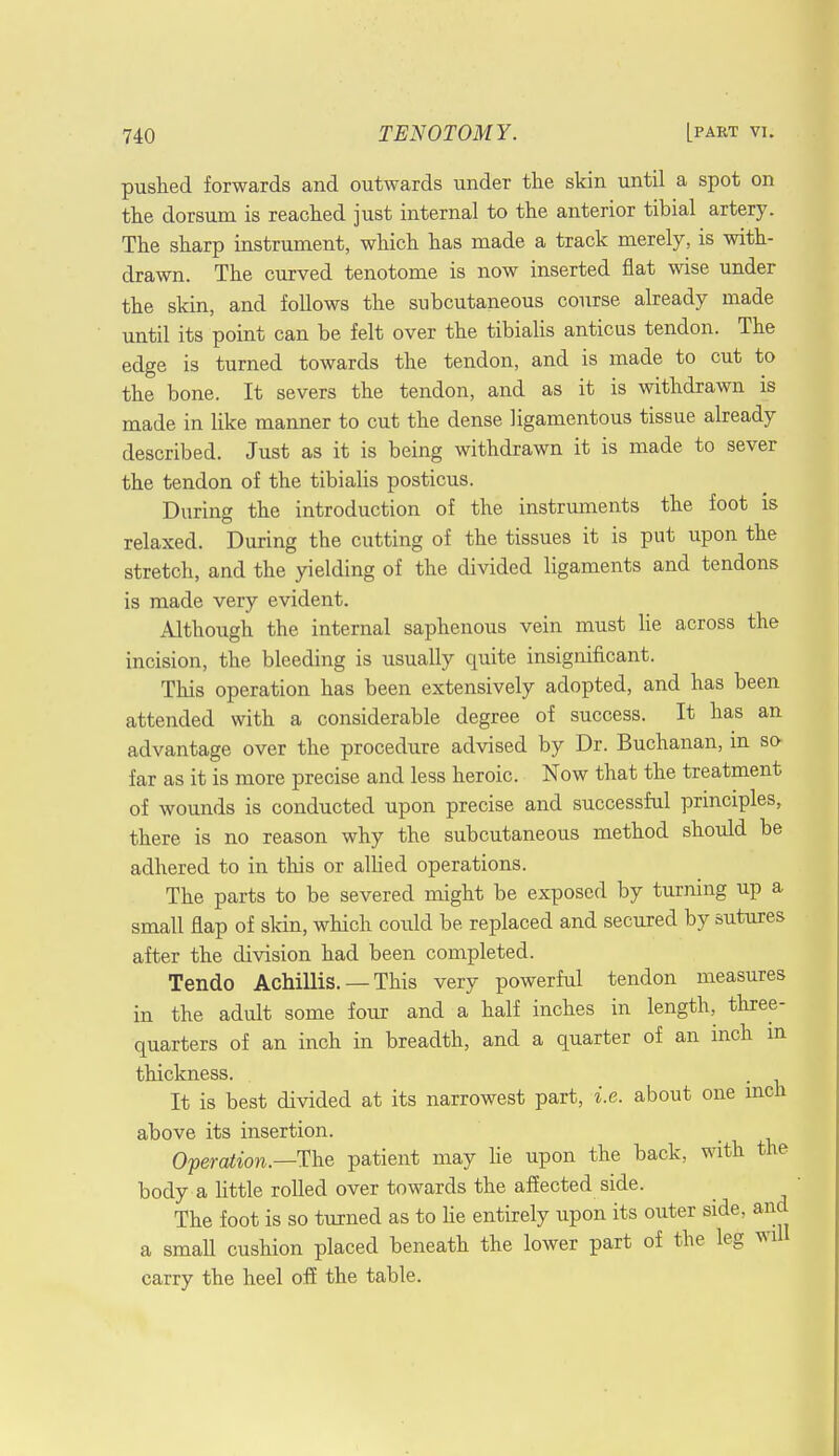 pushed forwards and outwards under the skin until a spot on the dorsum is reached just internal to the anterior tibial artery. The sharp instrument, which has made a track merely, is with- drawn. The curved tenotome is now inserted flat wise under the skin, and follows the subcutaneous course already made until its point can be felt over the tibialis anticus tendon. The edge is turned towards the tendon, and is made to cut to the bone. It severs the tendon, and as it is withdrawn is made in like manner to cut the dense ligamentous tissue already described. Just as it is being withdrawn it is made to sever the tendon of the tibialis posticus. During the introduction of the instruments the foot is relaxed. During the cutting of the tissues it is put upon the stretch, and the yielding of the divided ligaments and tendons is made very evident. Although the internal saphenous vein must lie across the incision, the bleeding is usually quite insignificant. This operation has been extensively adopted, and has been attended with a considerable degree of success. It has an advantage over the procedure advised by Dr. Buchanan, m so far as it is more precise and less heroic. Now that the treatment of wounds is conducted upon precise and successful principles, there is no reason why the subcutaneous method should be adhered to in this or allied operations. The parts to be severed might be exposed by turning up a small flap of skin, which could be replaced and secured by sutures after the division had been completed. Tendo Achillis. — This very powerful tendon measures in the adult some four and a half inches in length, three- quarters of an inch in breadth, and a quarter of an inch in thickness. It is best divided at its narrowest part, i.e. about one inch above its insertion. Operation.—The patient may lie upon the back, with the body a little rolled over towards the affected side. The foot is so turned as to lie entirely upon its outer side, and a small cushion placed beneath the lower part of the leg wil carry the heel off the table.