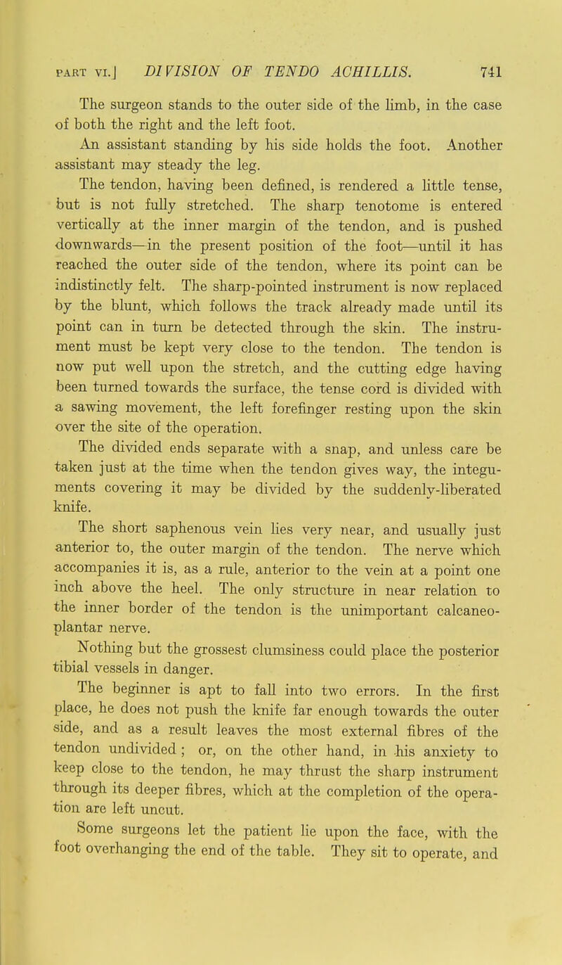 The surgeon stands to the outer side of the limb, in the case of both the right and the left foot. An assistant standing by his side holds the foot. Another assistant may steady the leg. The tendon, having been defined, is rendered a little tense, but is not fully stretched. The sharp tenotome is entered vertically at the inner margin of the tendon, and is pushed downwards—in the present position of the foot—until it has reached the outer side of the tendon, where its point can be indistinctly felt. The sharp-pointed instrument is now replaced by the blunt, which follows the track already made until its point can in turn be detected through the skin. The instru- ment must be kept very close to the tendon. The tendon is now put well upon the stretch, and the cutting edge having been turned towards the surface, the tense cord is divided with a sawing movement, the left forefinger resting upon the skin over the site of the operation. The divided ends separate with a snap, and unless care be taken just at the time when the tendon gives way, the integu- ments covering it may be divided by the suddenly-liberated knife. The short saphenous vein lies very near, and usually just anterior to, the outer margin of the tendon. The nerve which accompanies it is, as a rule, anterior to the vein at a point one inch above the heel. The only structure in near relation to the inner border of the tendon is the unimportant calcaneo- plantar nerve. Nothing but the grossest clumsiness could place the posterior tibial vessels in danger. The beginner is apt to fall into two errors. In the first place, he does not push the knife far enough towards the outer side, and as a result leaves the most external fibres of the tendon undivided ; or, on the other hand, in his anxiety to keep close to the tendon, he may thrust the sharp instrument through its deeper fibres, which at the completion of the opera- tion are left uncut. Some surgeons let the patient lie upon the face, with the foot overhanging the end of the table. They sit to operate, and