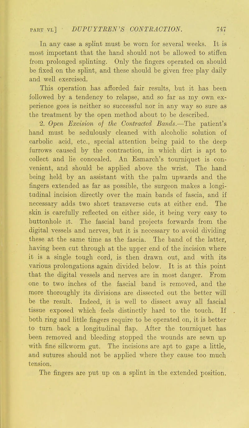 In any case a splint must be worn for several weeks. It is most important that the hand should not be allowed to stiffen from prolonged splinting. Only the fingers operated on should be fixed on the splint, and these should be given free play daily and well exercised. This operation has afforded fair results, but it has been followed by a tendency to relapse, and so far as my own ex- perience goes is neither so successful nor in any way so sure as the treatment by the open method about to be described. 2. Open Excision of the Contracted Bands.—The patient's hand must be sedulously cleaned with alcoholic solution of carbolic acid, etc., special attention being paid to the deep furrows caused by the contraction, in which dirt is apt to collect and lie concealed. An Esmarch's tourniquet is con- venient, and should be applied above the wrist. The hand being held by an assistant with the palm upwards and the fingers extended as far as possible, the surgeon makes a longi- tudinal incision directly over the main bands of fascia, and if necessary adds two short transverse cuts at either end. The skin is carefully reflected on either side, it being very easy to buttonhole it. The fascial band projects forwards from the digital vessels and nerves, but it is necessary to avoid dividing these at the same time as the fascia. The band of the latter, having been cut through at the upper end of the incision where it is a single tough cord, is then drawn out, and with its various prolongations again divided below. It is at this point that the digital vessels and nerves are in most danger. From one to two inches of the fascial band is removed, and the more thoroughly its divisions are dissected out the better will be the result. Indeed, it is well to dissect away all fascial tissue exposed which feels distinctly hard to the touch. If both ring and little fingers require to be operated on, it is better to turn back a longitudinal flap. After the tourniquet has been removed and bleeding stopped the wounds are sewn up with fine silkworm gut. The incisions are apt to gape a little, and sutures should not be applied where they cause too much tension. The fingers are put up on a splint in the extended position.