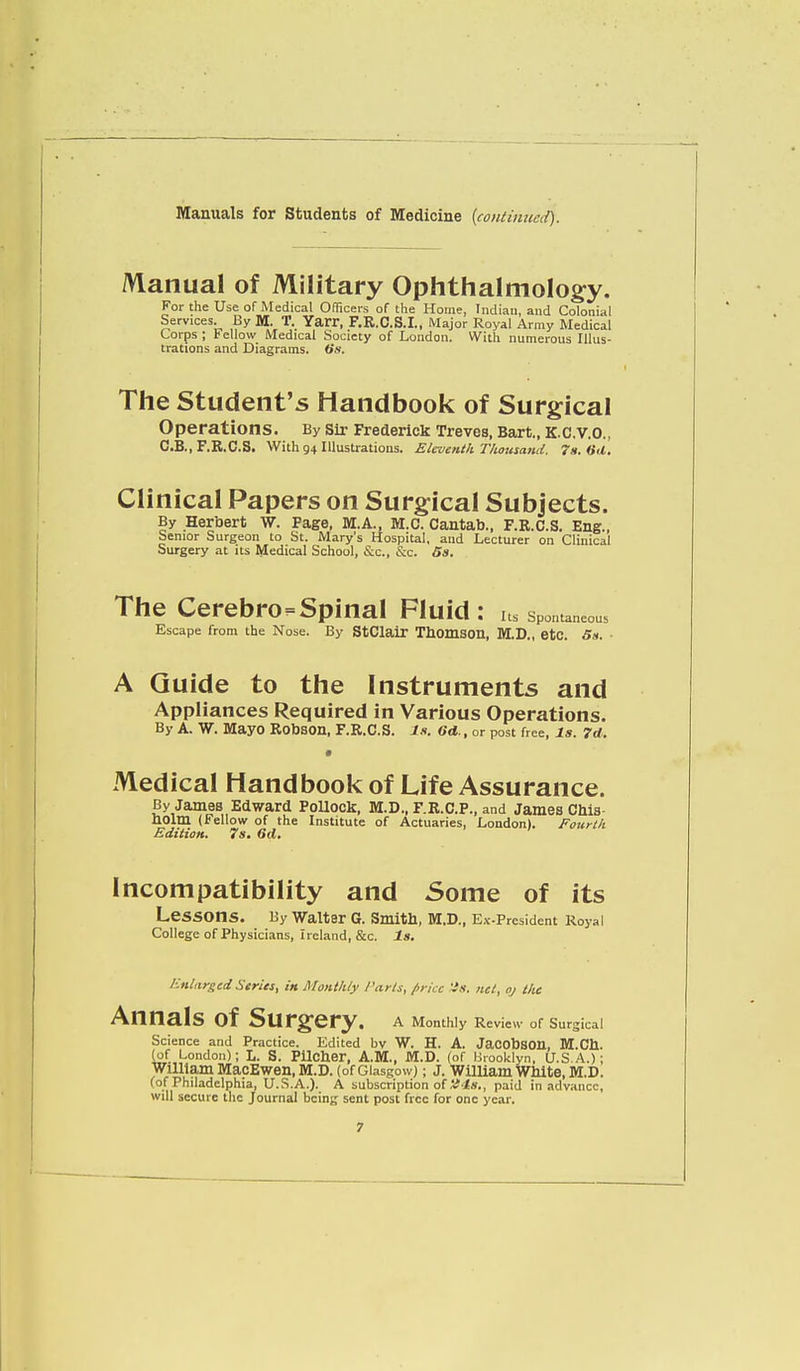 Manual of Military Ophthalmology. For the Use of Medical Officers of the Home, Indian, and Colonial Services. By M. T. Yarr, F.R.C.S.I., Major Royal Army Medical Corps ; Fellow Medical Society of London. With numerous Illus- trations and Diagrams. <Ss. The Student's Handbook of Surgical Operations. By Sir Frederick Treves, Bart., K.C.V.O., C.B., F.R.C.S. With 94 Illustrations. Eleventh Thousand. 7s. «<l. Clinical Papers on Surgical Subjects. By Herbert W. Page, M.A., M.C. Cantab., F.R.C.S. Eng., Senior Surgeon to St. Mary's Hospital, and Lecturer on Clinical Surgery at its Medical School, &c, &c. 5s. The Cerebrospinal Fluid: its spontaneous Escape from the Nose. By StClair Thomson, M.D., etc. 5s. ■ A Guide to the Instruments and Appliances Required in Various Operations. By A. W. Mayo Robson, F.R.C.S. Is. 6d., or post free, Is. 7d. » Medical Handbook of Life Assurance. By James Edward Pollock, M.D., F.R.C.P., and James Cnis holm (Fellow of the Institute of Actuaries, London). Fourth Edition. 7s. 6d. Incompatibility and Some of its LeSSOnS. By Walter G. Smith, M.D., Ex-President Royal College of Physicians, Ireland, &c. Is. Enlarged Series, in Monthly Parts, price 'is. net, oj the Annals of Surgery. A Monthly Review of Surgical Science and Practice. Edited bv W. H. A. JacobSOn, M.Ch. (of London); L. S. Pilcher, A.M., M.D. (of Brooklyn, U.S.A.); William MacEwen, M.D. (of Glasgow); J. William White, M.D. (of Philadelphia, U.S.A.). A subscription of '■/4s., paid in advance, will secure the Journal being sent post free for one year.