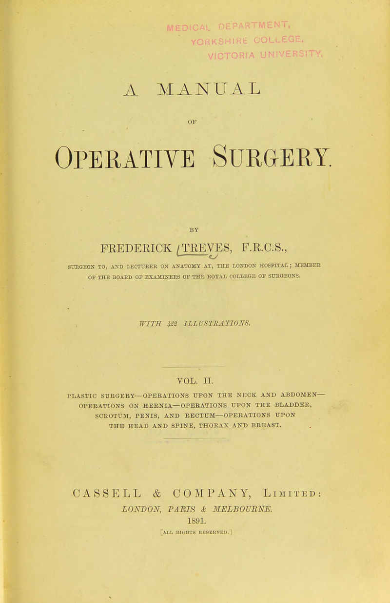 MEDtCAL DEPART MEN l, YORKSHIRE COLLEGE. VICTORIA UNIVERSITY A MANUAL OF Operative Surgery. BY FREDERICK/TREVES, F.R.C.S., L. cy SUEGEON TO, AND LECTUBEE ON ANATOMY AT, THE LONDON HOSPITAL; MEMBEB OF THE BOAED OF EXAMINEES OF THE EOYAL COLLEGE OF SUEGEONS. WITH m ILLUSTRATIONS. YOL. II. PLASTIC SURGERY—OPERATIONS UPON THE NECK AND ABDOMEN— OPERATIONS ON HERNIA—OPERATIONS UPON THE BLADDER, SCROTUM, PENIS, AND RECTUM—OPERATIONS UPON THE HEAD AND SPINE, THORAX AND BREAST. CASSELL & COMPANY, Limited LONDON, PARIS & MELBOURNE. 1891. [ALL ltlGUTS RESERVED. |