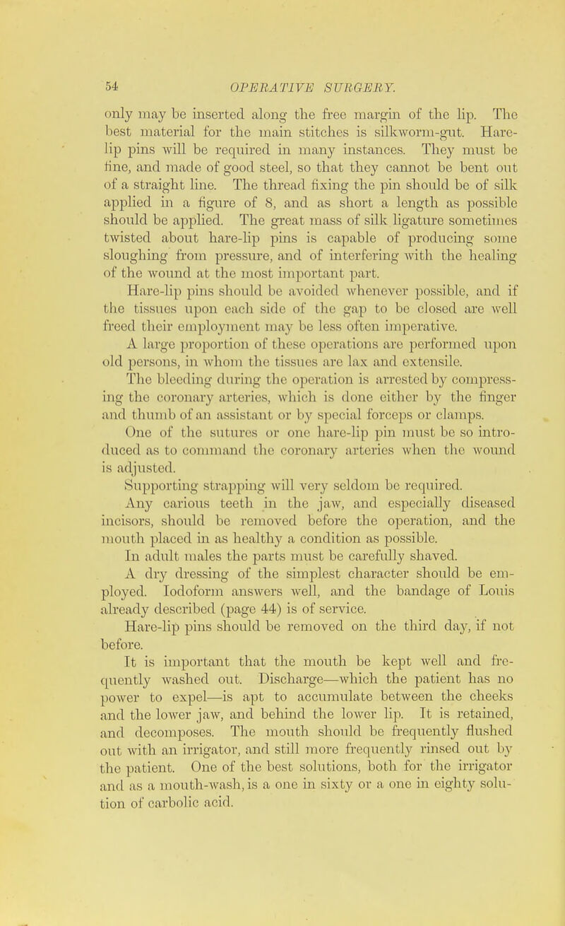 i »nly may be inserted along the free margin of the lip. The best material tor the main stitches is silkworm-gut. Hare- lip pins will be required in many instances. They must be tine, and made of good steel, so that they cannot be bent out of a straight line. The thread fixing the pin should be of silk applied in a figure of 8, and as short a length as possible should be applied. The great mass of silk ligature sometimes twisted about hare-lip pins is capable of producing some sloughing from pressure, and of interfering with the healing of the wound at the most important part. Hare-lip pins should be avoided whenever possible, and if the tissues upon each side of the gap to be closed are well freed their employment may be less often imperative. A large proportion of these operations arc performed upon old persons, in whom the tissues are lax and extensile. The bleeding during the operat ion is arrested by compress- ing the coronary arteries, which is done either by the finger and thumb of an assistant or by special forceps or clamps. One of the sutures or one hare-lip pin must be so intro- duced as to command the coronary arteries when the wound is adjusted. Supporting strapping will very seldom be required. Any carious teeth in the jaw, and especially diseased incisors, should be removed before the operation, and the mouth placed in as healthy a condition as possible. In adult males the parts must be carefully shaved. A dry dressing of the simplest character should be em- ployed. Iodoform answers well, and the bandage of Louis already described (page 44) is of service. Hare-lip pins should be removed on the third day, if not before. It is important that the mouth be kept well and fre- quently washed out. Discharge—which the patient has no power to expel—is apt to accumulate between the cheeks and the lower jaw, and behind the lower lip. It is retained, and decomposes. The mouth should be frequently flushed out with an irrigator, and still more frequently rinsed out 1 >y the patient. One of the best solutions, both for the irrigator and as a mouth-wash, is a one in sixty or a one in eighty solu- tion of carbolic acid.