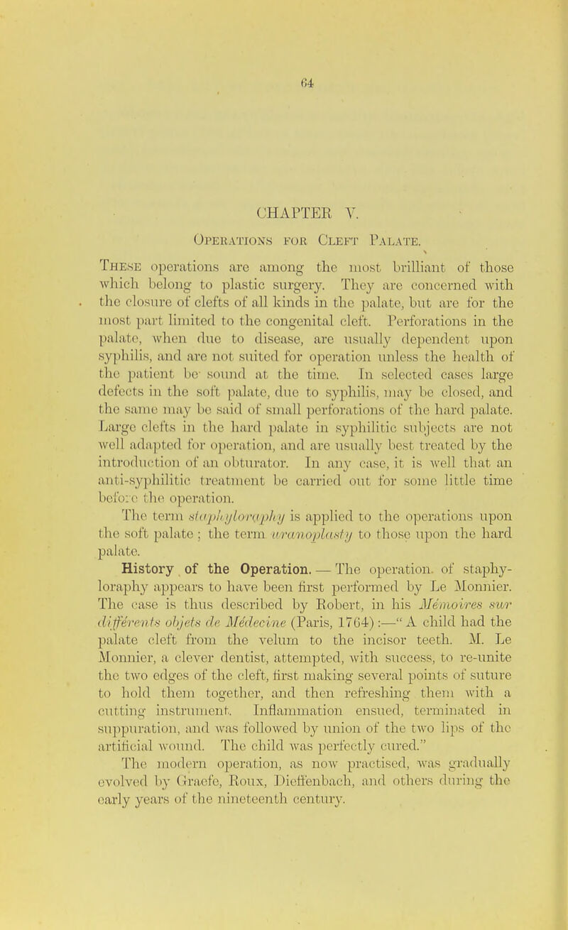 CHAPTER V. Operations fob, Cleft Palate. These operations arc among the most brilliant of those which belong to plastic surgery. They arc concerned with the closure of clefts of all kinds in the palate, but arc for the most pari limited to the congenital cleft. Perforations in the palate, when due to disease, are usually dependent upon syphilis, and are nol suited for operation unless the health of the patient be sound at the time. In selected cases large defects in the soft palate, due to syphilis, may be closed, and the same may be said of small perforations of the hard palate. Large clefts in the hard palate in syphilitic subjects are not well adapted for operation, and are usually best treated by the introduction of an obturator. In any case, it is well that an anti-syphilitic treatment be carried out for some little time before the operation. The term stapkyloraphy is applied to the operations upon the soft palate ; the term uranoplasty to those upon the hard palate. History of the Operation. — The operation of staphy- loraphy appears to have been first performed by Le Monhier. The case is thus described by Robert, in his Me moires sur diffdrents objets de Mddecine (Paris, 1764):— A child had the palate cleft from the velum to the incisor teeth. M. Le Monnier, a, clever dentist, attempted, with success, to re-unite the two edges of the cleft, first making several points of suture to hold them together, and then refreshing them with a cutting instrument. Inflammation ensued, terminated in suppuration, and was followed by union of the two lips of the artificial wound. The child was perfectly cured. The modern operation, as now practised, was gradually evolved by Graefe, Roux, Dieffenbach, and others dining the early years of the nineteenth century.
