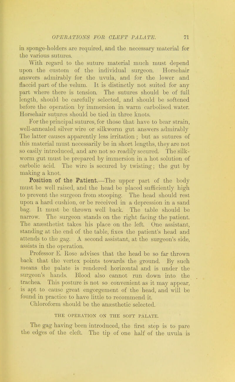 in sponge-holders are required, and the necessary material for the various sutures. With regard to the suture material much must depend upon the custom of the individual surgeon. Horsehair answers admirably for the uvula, and for the lower and flaccid part of the velum. It is distinctly not suited for any part where there is tension. The sutures should be of full length, should be carefully selected, and should be softened before the operation by immersion in warm carbolised water. Horsehair sutures should be tied in three knots. For the principal sutures, for those that have to bear strain, well-annealed silver wire or silkworm gut answers admirably The latter causes apparently less irritation ; but as sutures of this material must necessarily be in short lengths, they are not so easily introduced, and are not so readily secured. The silk- worm gut must be prepared by immersion in a hot solution of carbolic acid. The wire is secured by twisting; the gut by making a knot. Position of the Patient.—The upper part of the body must be well raised, and the head be placed sufficiently high to prevent the surgeon from stooping. The head should rest upon a hard cushion, or be received in a depression in a sand bag. It must be thrown well back. The table should be narrow. The surgeon stands on the right facing the patient. The anaesthetist takes his place on the left. One assistant, standing at the end of the table, fixes the patient's head and attends to the gag. A second assistant, at the surgeon's side, assists in the operation. Professor E. Rose advises that the head be so far thrown back that the vertex points towards the ground. By such means the palate is rendered horizontal and is under the surgeon's hands. Blood also cannot run down into the trachea. This posture is not so convenient as it may appear, is apt to cause great engorgement of the head, and will be found in practice to have little to recommend it. Chloroform should be the anaesthetic selected. THE OPERATION ON THE SOFT PALATE. The gag having been introduced, the first step is to pare the edges of the cleft. The tip of one half of the uvula, is