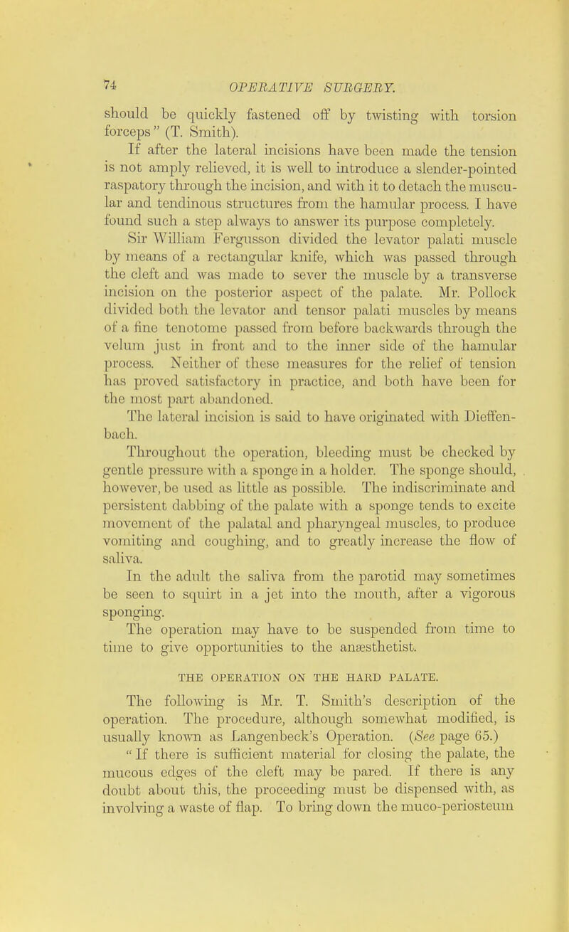 should be quickly fastened off by twisting with torsion forceps (T. Smith). If after the lateral incisions have been made the tension is not amply relieved, it is well to introduce a slender-pointed raspatory through the incision, and with it to detach the muscu- lar and tendinous structures from the hamular process. I have found such a step always to answer its purpose completely. Sir William Fergusson divided the levator palati muscle by means of a rectangular knife, which was passed through the cleft and was made to sever the muscle by a transverse incision on the posterior aspect of the palate. Mr. Pollock divided both the levator and tensor palati muscles by means of a fine tenotome passed from before backwards through the velum just in front and to the inner side of the hamular process. Neither of these measures for the relief of tension Las proved satisfactory in practice, and both have been for the most, pari abandoned. The lateral incision is said to have originated with Dieffen- bach. Throughout the operation, bleeding must be checked by gentle pressure with a sponge in a holder. The sponge should, however, be used as little as possible. The indiscriminate and persistent dabbing of the palate with a sponge tends to excite movement of the palatal and pharyngeal muscles, to produce vomiting and coughing, and to greatly increase the flow of saliva. In the adult the saliva from the parotid may sometimes be seen to squirt in a jet into the mouth, after a vigorous sponging. The operation may have to be suspended from time to time to give opportunities to the anaesthetist. THE OPERATION ON THE HARD PALATE. The following is Mr. T. Smith's description of the operation. The procedure, although somewhat modified, is usually known as Langenbeck's Operation. (See page 65.)  If there is sufficient material for closing the palate, the mucous edges of the cleft may be pared. If there is any doubt about this, the proceeding must be dispensed with, as involving a waste of flap. To bring clown the muco-periosteuni