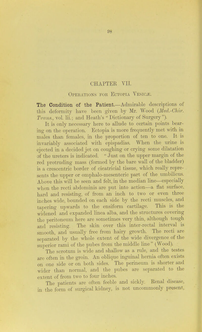 CHAPTER VII. Operations for Ectopia Vesicae. The Condition of the Patient.—Admirable descriptions of this deformity have been given by Mr. Wood (Mecl.-Chir. I'm,is., vol. lii.: ami Eeath's  Dictionary of Surgery ). It is only necessary here to allude to certain points bear- ing on the operation. Ectopia is more frequently met with in males than females, in the proportion of ten to one. It is invariably associated with epispadias. When the urine is ejected in a decided jet on coughing or crying some dilatation of the ureters is indicated.  Just on the upper margin of the red protruding mass (formed by the bare wall of the bladder) is a crescentric border of cicatricial tissue, which really repre- sents the upper or omphalomesenteric part of the umbilicus. Above this w ill be seen and felt, in the median line—especially when the recti abdominis are put into action—a flat surface, hard and resisting, of from an inch to two or even three inches wide, bounded on each side by the recti muscles, and tapering upwards to the ensiform cartilage. This is the widened and expanded linea alba, and the structures covering the peritoneum here are sometimes very thin, although tough and resisting. The skin over this inter-rectal interval is smooth, and usually free from hairy growth. The recti are separated by the whole extent of the wide divergence of the superior rami of the pubes from the middle line (Wood). The scrotum is wide and shallow as a rule, and the testes are often in the groin. An oblique inguinal hernia often exists on one side or on both sides. The perineum is shorter and wider than normal, and the pubes are separated to the extent of from two to four inches. The patients are often feeble and sickly. Renal disease, in the form of surgical kidney, is not uncommonly present,