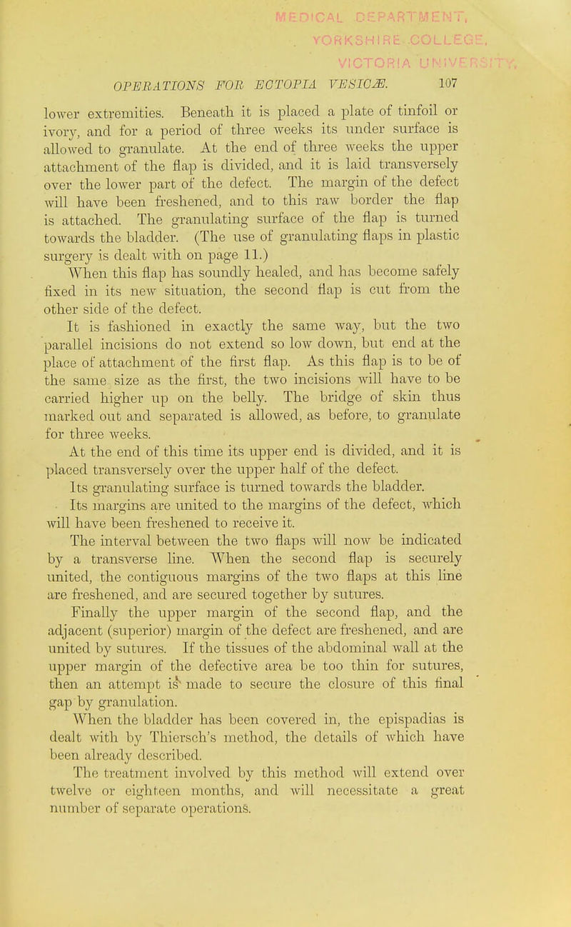 ■ OPERATIONS FOR ECTOPIA VESICM 107 lower extremities. Beneath it is placed a plate of tinfoil or ivory, and for a period of three weeks its under surface is allowed to granulate. At the end of three weeks the upper attachment of the flap is divided, and it is laid transversely over the lower part of the defect. The margin of the defect will have been freshened, and to this raw border the flap is attached. The granulating surface of the flap is turned towards the bladder. (The use of granulating flaps in plastic surgery is dealt with on page 11.) When this flap has soundly healed, and has become safely fixed in its new situation, the second flap is cut from the other side of the defect. It is fashioned in exactly the same way, but the two parallel incisions do not extend so low down, but end at the place of attachment of the first flap. As this flap is to be of the same size as the first, the two incisions will have to be carried higher up on the belly. The bridge of skin thus marked out and separated is allowed, as before, to granulate for three weeks. At the end of this time its upper end is divided, and it is placed transversely over the upper half of the defect. Its granulating surface is turned towards the bladder. • Its margins are united to the margins of the defect, which will have been freshened to receive it. The interval between the two flaps will now be indicated by a transverse line. When the second flap is securely united, the contiguous margins of the two flaps at this line are freshened, and are secured together by sutures. Finally the upper margin of the second flap, and the adjacent (superior) margin of the defect are freshened, and are united by sutures. If the tissues of the abdominal wall at the upper margin of the defective area be too thin for sutures, then an attempt is^ made to secure the closure of this final gap by granulation. When the bladder has been covered in, the epispadias is dealt with by Thiersch's method, the details of which have been already described. The treatment involved by this method will extend over twelve or eighteen months, and will necessitate a great number of separate operations.
