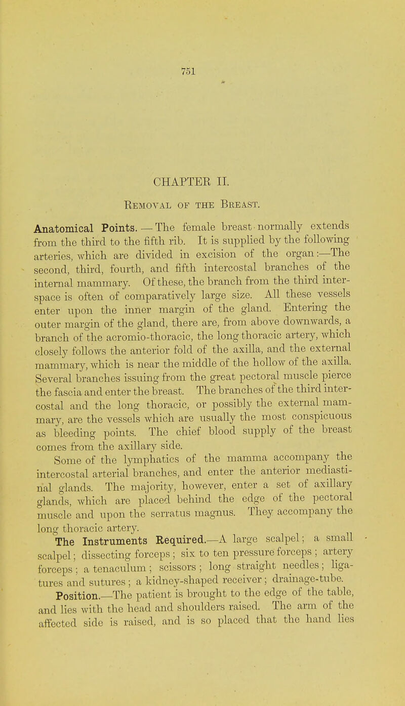 CHAPTER II. Removal of the Breast. Anatomical Points.—The female breast • normally extends from the third to the fifth rib. It is supplied by the following- arteries, which are divided in excision of the organ:—The second, third, fourth, and fifth intercostal branches of the internal mammary. Of these, the branch from the third inter- space is often of comparatively large size. All these vessels enter upon the inner margin of the gland. Entering the outer margin of the gland, there are, from above downwards, a branch of the acromio-thoracic, the long thoracic artery, which closely follows the anterior fold of the axilla, and the external mammary, which is near the middle of the hollow of the axilla. Several branches issuing from the great pectoral muscle pierce the fascia and enter the breast. The branches of the third inter- costal and the long thoracic, or possibly the external mam- mary, are the vessels which are usually the most conspicuous as bleeding points. The chief blood supply of the breast comes from the axillary side. Some of the lymphatics of the mamma accompany the intercostal arterial branches, and enter the anterior mediasti- nal glands. The majority, however, enter a set of axillary glands, which are placed behind the edge of the pectoral muscle and upon the serratus inagnus. They accompany the long thoracic artery. The Instruments Required.—A large scalpel; a small - scalpel; dissecting forceps ; six to ten pressure forceps ; artery forceps ; a tenaculum ; scissors ; long straight needles; liga- tures and sutures ; a kidney-shaped receiver ; drainage-tube. Position.—The patient is brought to the edge of the table, and lies with the head and shoulders raised. The arm of* the affected side is raised, and is so placed that the hand lies