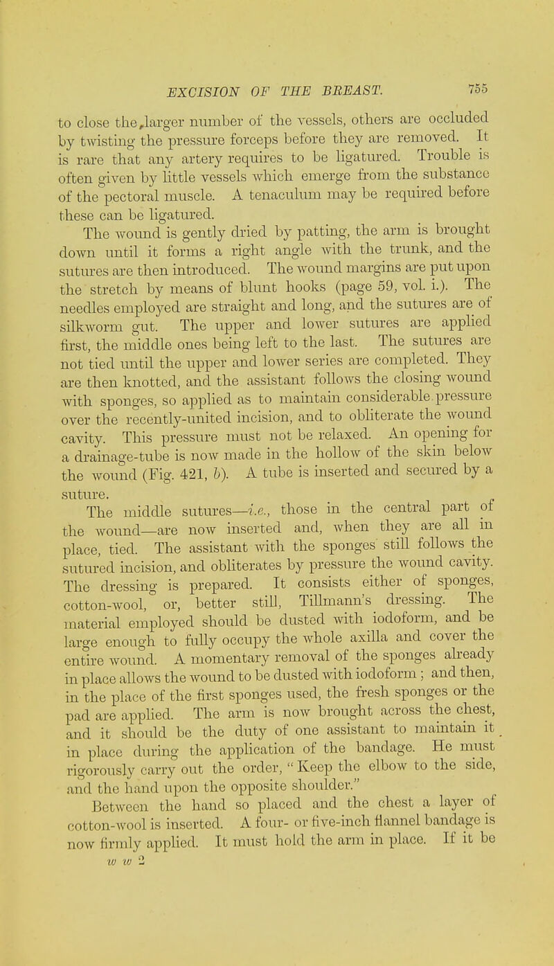 to close the,larger number of the vessels, others are occluded by twisting the pressure forceps before they are removed. It is rare that any artery requires to be ligatured. Trouble is often given by little vessels which emerge from the substance of the pectoral muscle. A tenaculum may be required before these can be ligatured. The wound is gently dried by patting, the arm is brought down until it forms a right angle with the trunk, and the sutures are then introduced. The wound margins are put upon the stretch by means of blunt hooks (page 59, vol. L). The needles employed are straight and long, and the sutures are of silkworm gut. The upper and lower sutures are applied first, the middle ones being left to the last. The sutures are not tied until the upper and lower series are completed. They are then knotted, and the assistant follows the closing wound with sponges, so applied as to maintain considerable.pressure over the recently-united incision, and to obliterate the wound cavity. This pressure must not be relaxed. An opening for a drainage-tube is now made in the holloAv of the skin below the wound (Fig. 421, b). A tube is inserted and secured by a suture. The middle sutures—i.e., those in the central part of the wound—are now inserted and, when they are all m place, tied. The assistant with the sponges still follows the sutured incision, and obliterates by pressure the wound cavity. The dressing is prepared. It consists either of sponges, cotton-wool, or, better still, TiUmann's dressing. The material employed should be dusted with iodoform, and be large enough to fully occupy the whole axilla and cover the entire wound. A momentary removal of the sponges already in place allows the wound to be dusted with iodoform; and then, in the place of the first sponges used, the fresh sponges or the pad are applied. The arm is now brought across the chest, and it should be the duty of one assistant to maintain it in place during the application of the bandage. He must rigorously carry out the order,  Keep the elbow to the side, and the hand upon the opposite shoulder. Between the hand so placed and the chest a layer of cotton-wool is inserted. A four- or five-inch flannel bandage is now Himuly applied. It must hold the arm in place. If it be w w 2