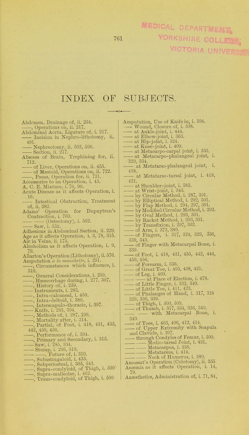 Medical. INDEX OF SUBJECTS. Abdomen, Drainage of, ii. 234. , Operations on, ii. 217. Abdominal Aorta, Ligature of, i. 217. Incision in Nephro-lithotomy, ii. 491. Nephrectomy, ii. 502, 506. Section, ii. 217. Abscess of Brain, Trephining for, ii. 712- . of Liver, Operations on, ii. 455. of Mastoid, Operations on, ii. 722. , Psoas, Operation for, ii. 731. Accessories to an Operation, i. 45. A. C. B. Mixture, i. 7(3, 90. Acute Disease as it affects Operation, i. 16. Intestinal Obstruction, Treatment of, ii. 382, Adams' Operation for Dupuytren's Contraction, i. 769. (Osteotomy), i. 562. Saw, i. 552. Adhesions in Abdominal Section, ii. 229. Age as it affects Operation, i. 3, 78, 315. Air in Veins, ii. 173. Alcoholism as it affects Operation, i. 9, 79. Allarton's Operation (Lithotomy), ii. 576. Amputation a In mctnchettti, i. 291. , Circumstances which influence, i. 310. , General Considerations, i. 259.^ , Haemorrhage during, i. 277, 307. , History of, i. 259. Instruments, i. 283. , Intra-calcaneal, i. 450. , Iutra-deltoid, i. 3S0_. , Interseapulo-thoracic, i. 397. Knife, i. 283, 304. , Methods of, i. 287, 299. , Mortality after, i. 314. , Partial, of Foot, i. 418, 431, 435, 442, 450, 456. , Performance of, i. 304. •, Primary and Secondary, i. 315. —- Saw, i. 285, 304. Stump, i. 266, 310. , Future of, i. 310. , Subastragaloid, i. 435. , Subperiosteal, i. 305, 543. , Supra-condyloid, of Thigh, i. 500' , Supra-malleolar, i. 462. -—•, Traus-condyloid, of Thigh, i. 500 Amputation, Use of Knife in, i. 304. Wound, Closure of, i. 308. at Ankle-joint, i. 444. at Elbow-joint, i. 363. at Hip-joint, i. 524. at Knee-joint, i. 409. at Metacarpo-carpal joint, i. 336. at Metacarpophalangeal joint, i. 329, 334. at Metatarsophalangeal joint, i. 408. at Metatarso-tarsal joint, i. 418, 421. at Shoulder-joint, i. 383. at Wrist-joint, i. 345. by Circular Method, i. 287, 301. by Elliptical Method, i. 292, 301. by Flap Method, i. 294, 297, 301. by Modified Circular Method, i. 292. by Oval Method, i. 293, 301. by Packet Method, i. 293, 301. by Transfixion, i. 297, 302. of Aim, i. 373, 380. of Fingers, i. 317, 324, 329, 336, 339, 343. of Finger with Metacarpal Bone, i. 339. of Foot, i. 418, 431, 435, 442, 444, 450, 456. of Forearm, i. 356. of Great Toe, i. 405, 408, 421. of Leg, i. 460. at Place of Election, i. 478. of Little Finger, i. 332, 340. of Little Toe, i. 411, 423. of Phalanges of Hand, i. 317, 324 329, 336, 339. of Thigh, i. 500, 509. of Thumb, i. 317, 334, 336, 340. with Metacarpal Bone, i. 340. of Toes, i. 403, 406, 412, 414. of Upper Extremity with Scapula and Clavicle, i. 397. through Condyles of Femur, i. 500. . Medio-tarsal Joint, i. 431. Metacarpus, i. :>:!(!. Metatarsus, i. 414. Nock of Humerus, i. 380. Amussat's Operation (Colotomy), ii. 355 Anramia as it affects Operation, i. 14, 79. Anaesthetics, Administration of, i. 71, si.