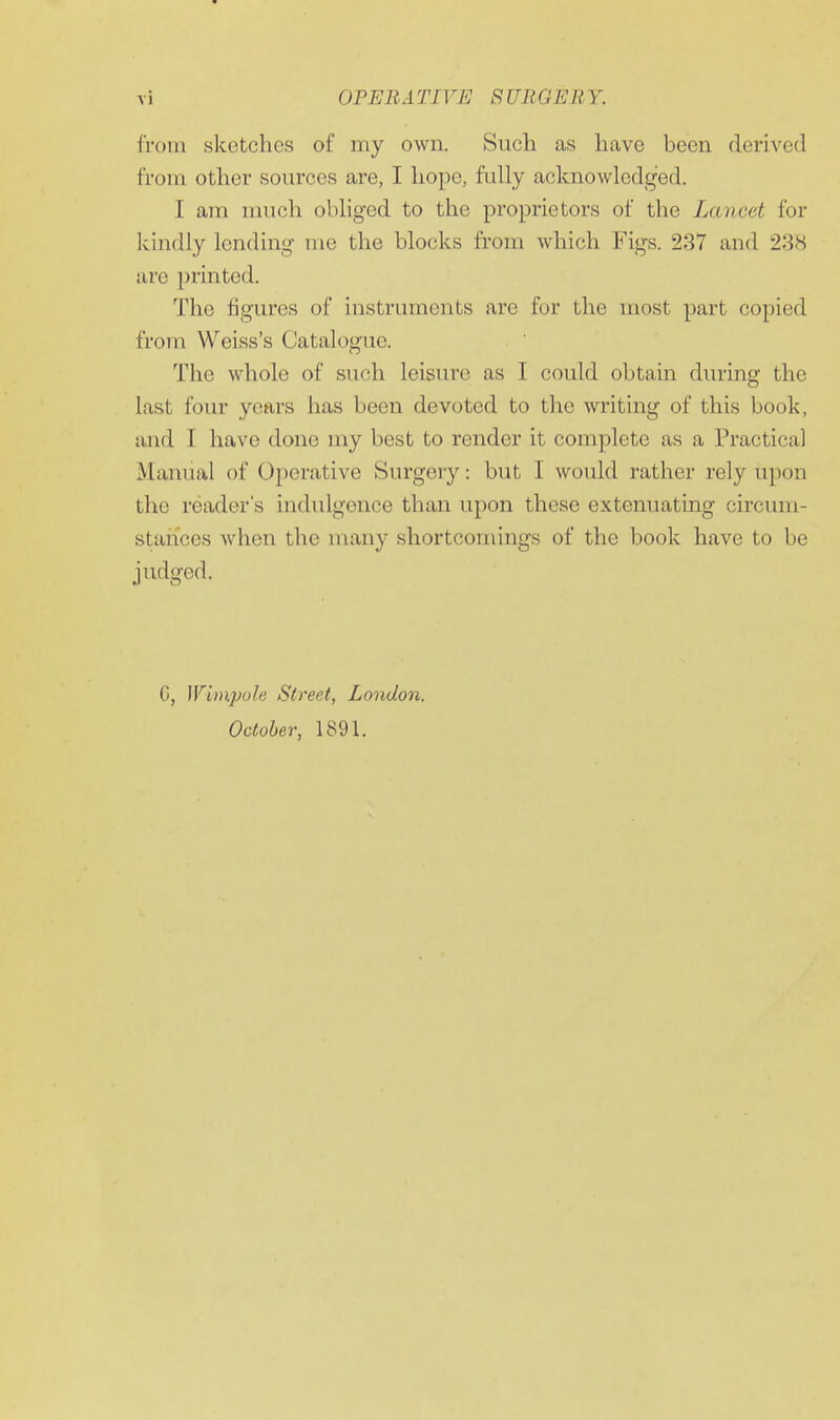 from sketches of my own. Such as have been derived from other sources are, I hope, fully acknowledged. I am much obliged to the proprietors of the Lancet for kindly lending me the blocks from which Figs. 237 and 23<S are printed. The figures of instruments are for the most part copied from Weiss's Catalogue. The whole of such leisure as I could obtain during the last four years has been devoted to the writing of this book, and I have done my best to render it complete as a Practical Manual of Operative Surgery: but I would rather rely upon the reader's indidgonce than upon these extenuating circum- staiices when the many shortcomings of the book have to be judged. G, ]Vi)npole Street, London. October, 1891.