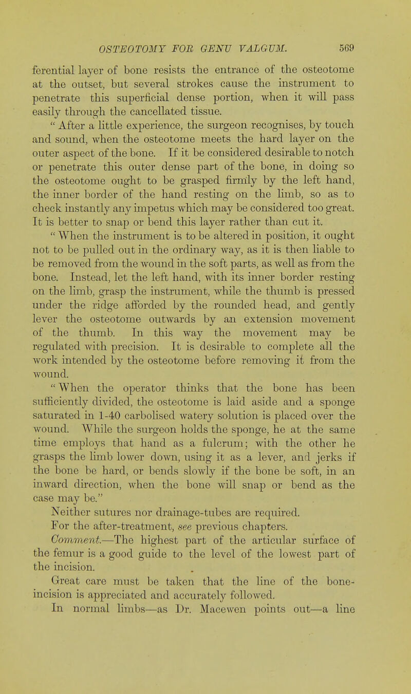 ferential layer of bone resists the entrance of the osteotome at the outset, but several strokes cause the instrument to penetrate this superficial dense portion, when it will pass easily through the cancellated tissue. After a little experience, the surgeon recognises, by touch and sound, Avhen the osteotome meets the hard layer on the outer aspect of the bone. If it be considered desirable to notch or penetrate this outer dense part of the bone, in doing so the osteotome ought to be grasped firnlly by the left hand, the inner border of the hand resting on the hmb, so as to check instantly any impetus which may be considered too great. It is better to snap or bend this layer rather than cut it. When the instrument is to be altered in position, it ought not to be pulled out in the ordinary way, as it is then liable to be removed from the wound in the soft parts, as well as from the bone. Instead, let the left hand, with its inner border resting on the limb, gi-asp the instrument, while the thumb is pressed under the ridge afforded by the rounded head, and gently lever the osteotome outwards by an extension movement of the thumb. In this way the movement may be regulated with precision. It is desirable to complete all the work intended by the osteotome before removing it from the wound. When the operator thinks that the bone has been sufficiently divided, the osteotome is laid aside and a sponge saturated in 1-40 carbolised watery solution is placed over the wound. While the surgeon holds the sponge, he at the same time employs that hand as a fulcrum; with the other he gi'asps the limb lower down, using it as a lever, and jerks if the bone be hard, or bends slowly if the bone be soft, in an inward direction, when the bone will snap or bend as the case may be. Neither sutures nor drainage-tubes are required. For the after-treatment, see previous chapters. Comment.—The highest part of the articular surface of the femur is a good guide to the level of the lowest part of the incision. Great care must be taken that the line of the bone- incision is appreciated and accurately followed. In normal limbs—as Dr. Macewen points out—a line