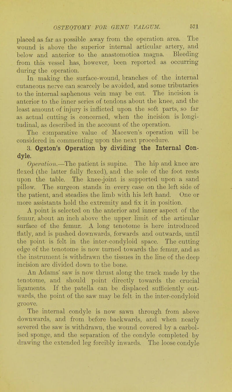 placed as far as possible away from the operation area. The wound is above the superior internal articular artery, and below and anterior to the anastomotica magna. Bleeding from this A'essel has, however, been reported as occurring during the operation. In makino- the surface-wound, branches of the internal cutaneous nerve can scarcely be avoided, and some tributaries to the internal saphenous vein may be cut. The incision is anterior to the inner series of tendons about the knee, and the least amount of injury is inflicted upon the soft parts, so far as actual cutting is concerned, when the incision is longi- tudinal, as described in the account of the operation. The comparative value of Macewen's operation will be considered in commenting upon the next procedure. 3. Ogston's Operation by dividing- the Internal Con- dyle. Operation.—The patient is supine. The hip and knee are flexed (the latter fully flexed), and the sole of the foot rests upon the table. The knee-joint is supported upon a sand pillow. The surgeon stands in every case on the left side of the patient, and steadies the limb with his left hand. One or more assistants hold the extremity and fix it in position. A point is selected on the anterior and inner aspect of the femur, about an inch above the upper limit of the articular surface of the femm*. A long tenotome is here introduced flatly, and is pushed downwards, forwards and outwards, until the point is felt in the inter-condyloid space. The cutting edge of the tenotome is now turned towards the femur, and as the instrument is withdrawn the tissues in the line of the deep incision are divided down to the bone. An Adams' saw is noAv thrust along the track made by the tenotome, and should point directly towards the crucial ligaments. If the pateUa can be displaced suflicicntly out- wards, the point of the saw may be felt in the inter-condyloid groove. The internal condyle is now sawn through from above downwards, and from before backwards, and when nearly severed the saw is withdrawn, the wound covered by a carbol- ised sponge, and the separation of the condyle completed by drawing the extended leg forcibly inwards. The loose condyle