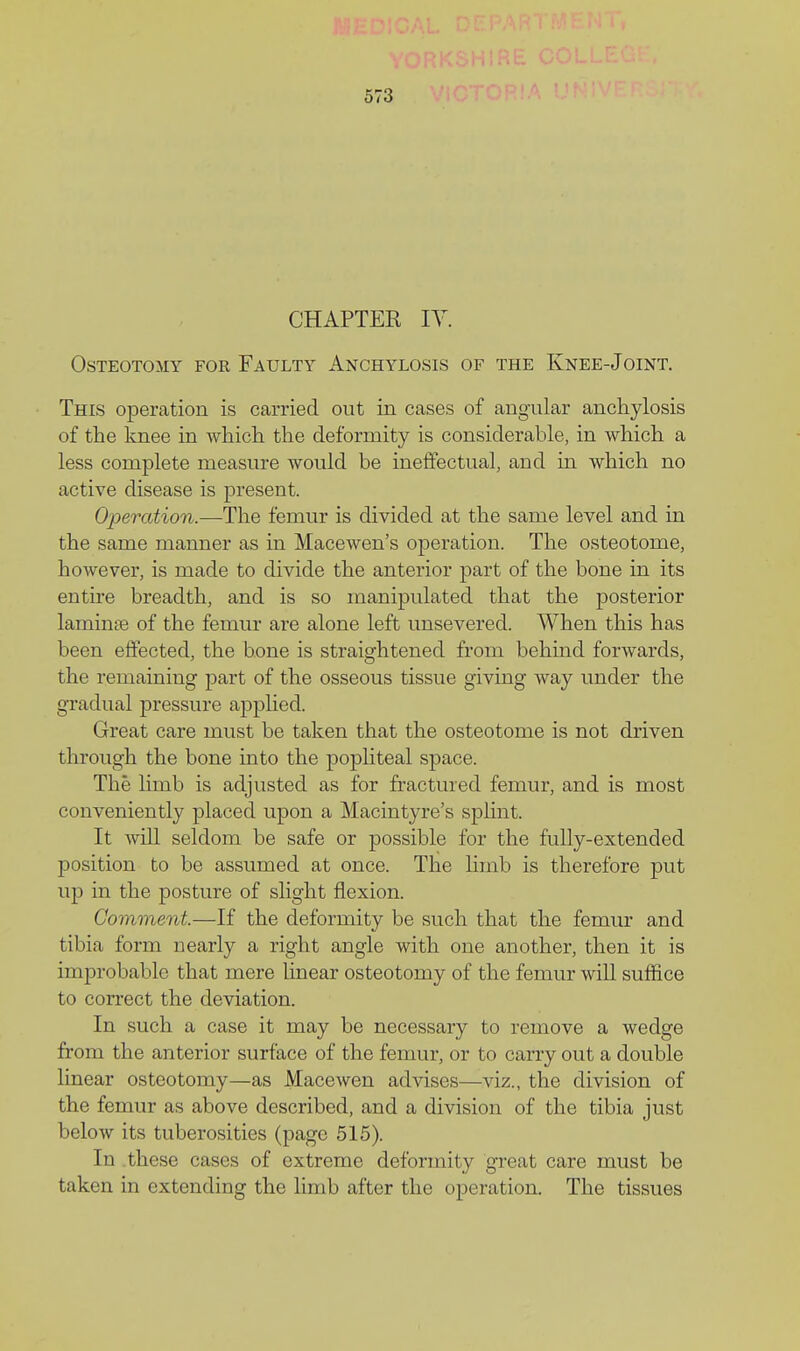 CHAPTER lY. Osteotomy for Faulty Anchylosis of the Knee-Joint. This operation is carried out in cases of angular anchylosis of the knee in which the deformity is considerable, in which a less complete measure would be ineffectual, and m which no active disease is present. Operation.—The femur is divided at the same level and in the same manner as in Macewen's operation. The osteotome, however, is made to divide the anterior part of the bone in its entire breadth, and is so manipulated that the posterior lamin£e of the femur are alone left unsevered. When this has been effected, the bone is straightened from behind forwards, the remaining part of the osseous tissue giving way under the gradual pressure apphed. Great care must be taken that the osteotome is not driven through the bone into the popliteal space. The limb is adjusted as for fractured femur, and is most conveniently placed upon a Macintyre's splint. It will seldom be safe or possible for the fully-extended position to be assumed at once. The limb is therefore put up in the posture of slight flexion. Comment.—If the deformity be such that the femur and tibia form nearly a right angle with one another, then it is improbable that mere linear osteotomy of the femur will suffice to correct the deviation. In such a case it may be necessary to remove a wedge from the anterior surface of the femur, or to carry out a double linear osteotomy—as MaccAven advises—viz., the division of the femur as above described, and a division of the tibia just below its tuberosities (page 515). In these cases of extreme deformity great care must be taken in extending the limb after the operation. The tissues