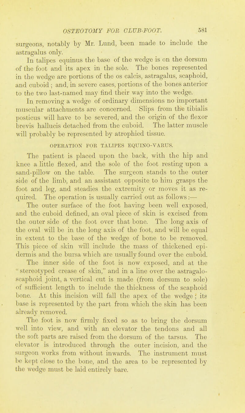 surgeons, notably by Mr. Lund, been made to include the astragalus only. In talipes equinus the base of the wedge is on the dorsum of the foot and its apex in the sole. The bones represented in the wedge are portions of the os calcis, astragalus, scaphoid, and cuboid; and, in severe cases, portions of the bones anterior to the two last-named may find their way into the wedge. In removing a wedge of ordinary dimensions no important muscular attachments are concerned. Slips from the tibialis posticus will have to be severed, and the origin of the flexor brevis hallucis detached from the cuboid. The latter muscle will probably be represented by atrophied tissue. OPERATION FOR TALIPES EQUINO-VARUS. The patient is placed upon the back, with the hip and knee a little flexed, and the sole of the foot resting upon a sand-pillow on the table. The surgeon stands to the outer side of the limb, and an assistant opposite to him grasps the foot and leg, and steadies the extremity or moves it as re- quired. The operation is usually carried out as follows:— The outer surface of the foot having been well exposed, and the cuboid defined, an oval piece of skin is excised from the outer side of the foot over that bone. The long axis of the oval will be in the long axis of the foot, and will be equal in extent to the base of the wedge of bone to be removed. This piece of skin Avill include the mass of thickened epi- dermis and the bursa which are usually found over the cuboid. The inner side of the foot is now exposed, and at the  stereotyped crease of skin, and in a line over the astragalo- scaphoid joint, a vertical cut is made (from dorsum to sole) of sufficient length to include the thickness of the scaphoid bone. At this incision will fall the apex of the wedge ; its base is represented by the part from which the skin has been already removed. The foot is now firmly fixed so as to bring the dorsum well into view, and with an elevator the tendons and all the soft parts are raised from the dorsum of the tarsus. The elevator is mtroduced through the outer incision, and the surgeon works from without inwards. The instrument nuist be kept close to the bone, and the area to be represented by the wedge must be laid entirely bare.