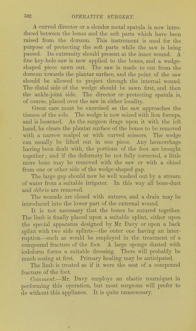 A curved director or a slender rnetal spatula is now intro- duced between the bones and the soft parts which have been raised from the dorsum. This instrument is used for the purpose of protecting the soft parts while the saw is being passed. Its extremity should j)resent at the inner Avound. A fine key-hole saw is now applied to the bones, and a wedge- shaped piece sawn out. The saw is made to cut from the dorsum towards the plantar surface, and the point of the saw should be allowed to project through the internal wound. The distal side of the wedge should be sawn first, and then the anlde-joint side. The director or protecting spatula is, of course, placed over the saw in either locahty. Great care must be exercised as the saw approaches the tissues of the sole. The wedge is now seized with lion forceps, and is loosened. As the surgeon drags upon it vvith the left hand, he clears the plantar surface of the bones to be removed with a narrow scalpel or with curved scissors. The wedge can usually be lifted out in one piece. Any haemorrhage having been dealt with, the portions of the foot are brought together; and if the deformity be not fully corrected, a little more bone may be removed with the saw or with a chisel from one or other side of the wedge-shaped gap. The large gap shoidd now be well washed out by a stream of water from a suitable irrigator. In this way all bone-dust and debris are removed. The wounds are closed with sutures, and a drain may be introduced into the lower part of the external wound. It is not necessary that the bones be sutured together. The limb is finally placed upon a suitable sphnt, either upon the special apparatus designed by Mr. Davy or upon a back splint with two side splints—the outer one having an inter- ruption—such as would be employed in the treatment of a compound fracture of the foot. A large sponge dusted with iodoform forms a suitable dressing. There will probably be much oozing at first. Primary healing may be anticipated. The limb is treated as if it were the seat of a compound fracture of the foot. Comment.—Mr. Davy employs an elastic tourniquet in performing this operation, but most surgeons Avill prefer to do without this appliance. It is quite unnecessary.