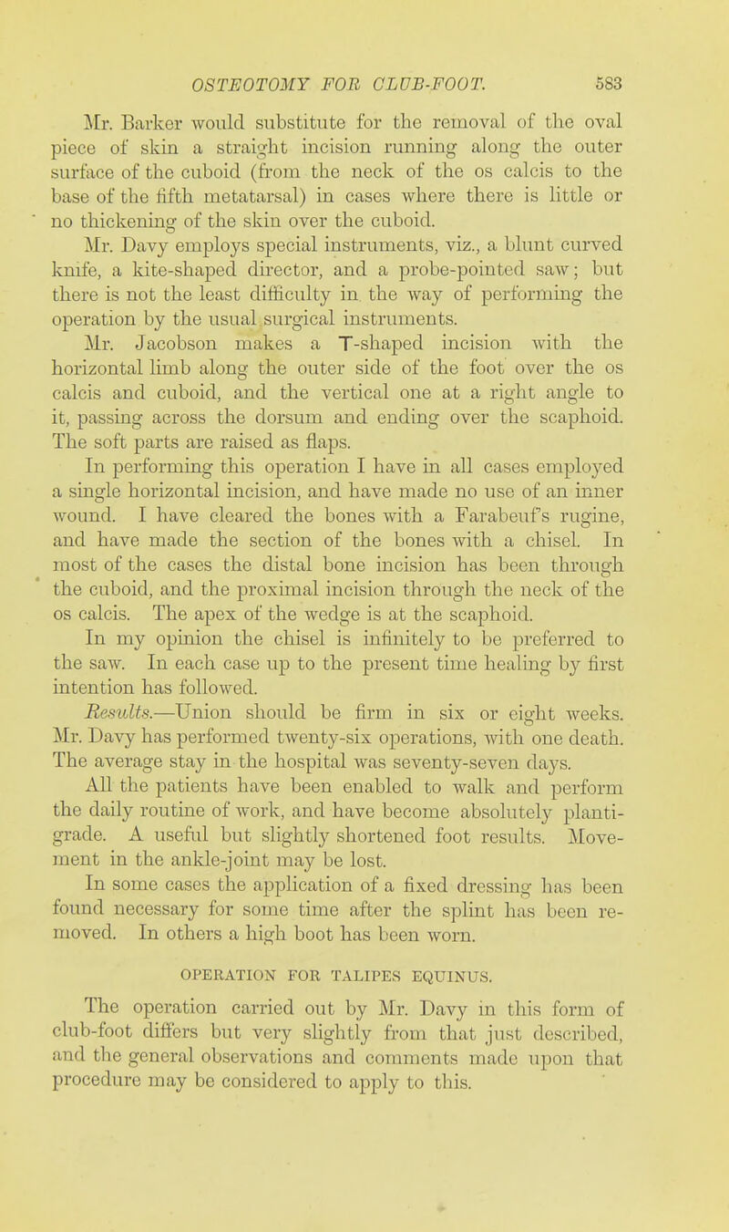 Mr. Barker would substitute for the removal of the oval piece of skin a straight incision running along the outer surface of the cuboid (from the neck of the os calcis to the base of the fifth metatarsal) in cases where there is little or no thickening of the skin over the cuboid. Mr. Davy employs special instruments, viz., a blunt curved knife, a kite-shaped director, and a probe-pointed saw; but there is not the least difiiculty in. the way of performing the operation by the usual surgical instruments. Mr. Jacobson makes a T-shaped incision with the horizontal limb along the outer side of the foot over the os calcis and cuboid, and the vertical one at a right angle to it, passing across the dorsum and ending over the scaphoid. The soft parts are raised as flaps. In performing this operation I have in all cases employed a single horizontal incision, and have made no use of an inner wound. I have cleared the bones with a Farabeuf s rugine, and have made the section of the bones with a chisel. In most of the cases the distal bone incision has been through the cuboid, and the proximal incision through the neck of the OS calcis. The apex of the wedge is at the scaphoid. In my opinion the chisel is infinitely to be preferred to the saw. In each case up to the present time healing by first intention has followed. Results.—Union should be firm in six or eisfht weeks. Mr. Davy has performed twenty-six operations, with one death. The average stay in the hospital was seventy-seven days. All the patients have been enabled to walk and perform the daily routine of work, and have become absolutely planti- grade. A useful but slightly shortened foot results. Move- ment in the ankle-joint may be lost. In some cases the application of a fixed dressing has been found necessary for some time after the splint has been re- moved. In others a high boot has been worn. OPERATION FOR TALIPES EQUINUS. The operation carried out by Mr. Davy m this form of club-foot differs but very slightly from that just described, and the general observations and comments made upon that procedure may be considered to apply to this.