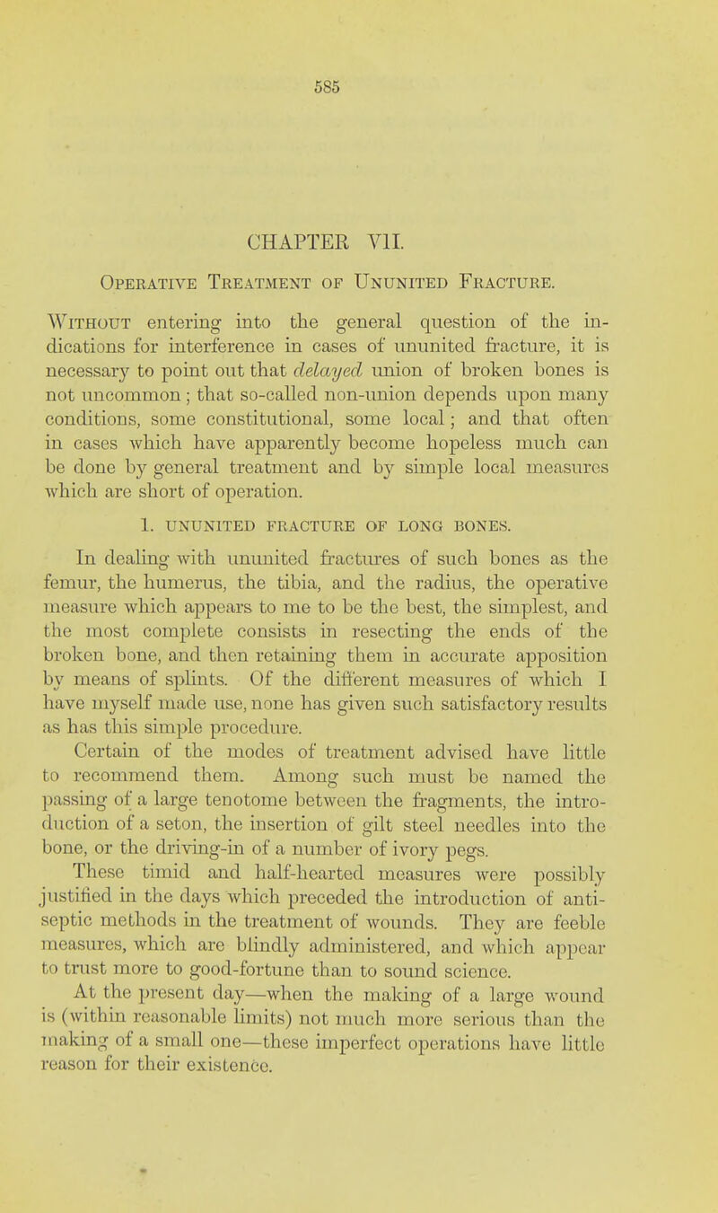 685 CHAPTER Yll. Operative Treatment of Ununited Fracture. Without entering into the general question of the in- dications for interference in cases of ununited fracture, it is necessary to point out that delayed imion of broken bones is not uncommon; that so-called non-imion depends upon many conditions, some constitutional, some local; and that often in cases which have apparently become hopeless much can be done by general treatment and by simple local measures which are short of operation. 1. UNUNITED fracture OF LONG BONES. In dealing with unimited fractiu-es of such bones as the femur, the humerus, the tibia, and the radius, the operative measure which appears to me to be the best, the simplest, and the most complete consists in resecting the ends of the broken bone, and then retaining them in accurate apposition by means of spUnts. Of the different measures of which I have myself made use, none has given such satisfactory results as has this simple procedure. Certain of the modes of treatment advised have little to recommend them. Among such must be named the passing of a large tenotome between the fragments, the intro- duction of a seton, the insertion of gilt steel needles into the bone, or the driving-in of a number of ivory pegs. These timid and half-hearted measures were possibly justified in the days which preceded the introduction of anti- septic methods m the treatment of wounds. They are feeble measures, which are blindly administered, and which appear to trust more to good-fortune than to sound science. At the present day—when the making of a large wound is (within reasonable Hmits) not much more serious than the making of a small one—these imperfect operations have little reason for their existence.
