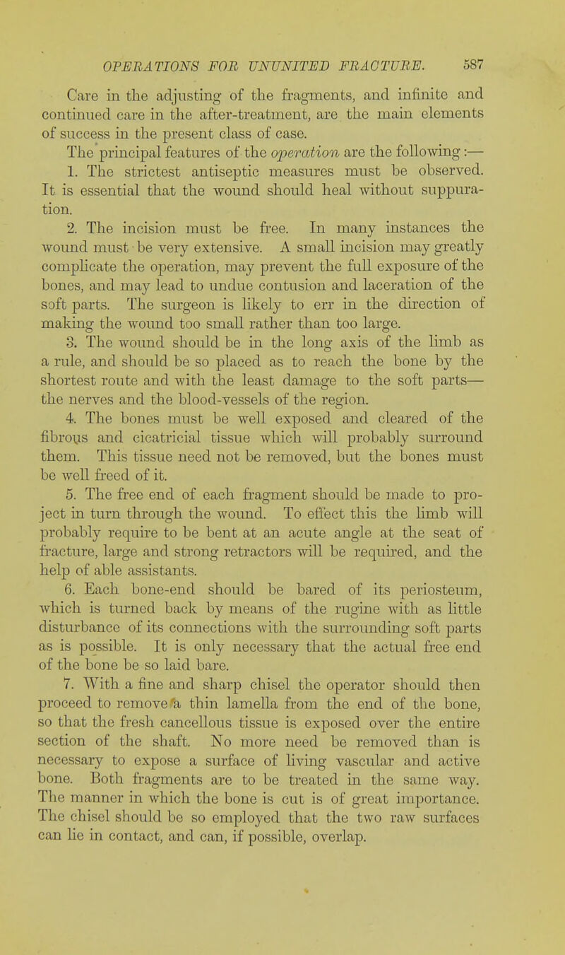 Care in the adjusting of the fragments, and infinite and continued care in the after-treatment, are the main elements of success in the present class of case. The principal features of the operation are the following:— 1. The strictest antiseptic measures must be observed. It is essential that the wound should heal without suppura- tion. 2. The incision must be free. In many instances the wound must be very extensive. A small incision may greatly comphcate the operation, may prevent the full exposure of the bones, and may lead to undue contusion and laceration of the soft parts. The surgeon is likely to err in the direction of making the wound too small rather than too large. S. The wound should be in the long axis of the limb as a ride, and should be so placed as to reach the bone by the shortest route and with the least damage to the soft parts— the nerves and the blood-vessels of the region. 4. The bones must be well exposed and cleared of the fibrous and cicatricial tissue which will probably surround them. This tissue need not be removed, but the bones must be well freed of it. 5. The free end of each fragment should be made to pro- ject in turn through the wound. To effect this the Hmb will probably require to be bent at an acute angle at the seat of fracture, large and strong retractors wiU be required, and the help of able assistants. 6. Each bone-end should be bared of its periosteum, which is turned back by means of the rugine with as httle disturbance of its connections with the surrounding soft parts as is possible. It is only necessary that the actual fi-ee end of the bone be so laid bare. 7. With a fine and sharp chisel the operator should then proceed to remove'a thin lamella from the end of the bone, so that the fresh cancellous tissue is exposed over the entire section of the shaft. No more need be removed than is necessary to expose a surface of living vascular and active bone. Both fragments are to be treated in the same way. The manner in which the bone is cut is of great importance. The chisel should be so employed that the two raw surfaces can lie in contact, and can, if possible, overlap.