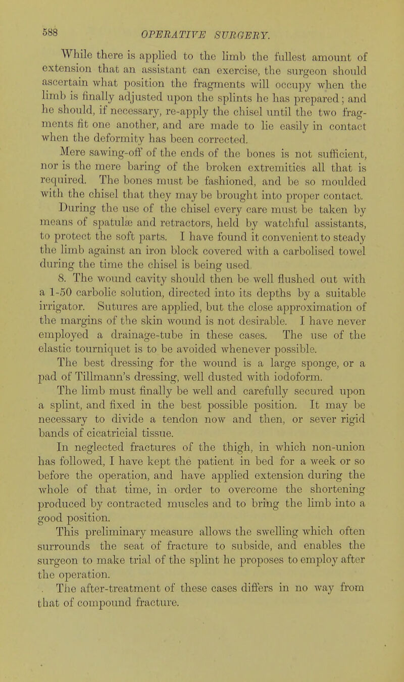 While there is applied to the limb the fullest amount of extension that an assistant can exercise, the surgeon should ascertain what position the fragments will occupy when the limb is finally adjusted upon the splints he has prepared; and he should, if necessarj^ re-apply the chisel until the two frag- ments fit one another, and are made to lie easily in contact when the deformity has been corrected. Mere sawing-off of the ends of the bones is not sufficient, nor is the mere baring of the broken extremities all that is required. The bones must be fashioned, and be so moulded with the chisel that they may be brought into proper contact. During the use of the chisel every care must be taken by means of spatulas and retractors, held by watchful assistants, to protect the soft parts. I have found it convenient to steady the limb against an iron block covered with a carbolised towel during the time the chisel is being used. 8. The wound cavity should then be well flushed out with a 1-50 carbolic solution, directed into its depths by a suitable irrigator. Sutures are applied, but the close approximation of the margins of the skin wound is not desirable. I have never employed a drainage-tube in these cases. The use of the elastic tourniquet is to be avoided whenever possible. The best dressing for the Avound is a large sponge, or a pad of Tillmann's dressing, well dusted with iodoform. The limb must finally be well and carefully secured upon a splint, and fixed in the best possible position. It may be necessary to divide a tendon now and then, or sever rigid bands of cicatricial tissue. In neglected fractures of the thigh, in which non-union has followed, I have kept the j)atient in bed for a week or so before the operation, and have applied extension during the whole of that time, in order to overcome the shortening produced by contracted muscles and to bring the limb into a good position. This preliminary measure allows the swelling Avhich often surrounds the seat of fracture to subside, and enables the surgeon to make trial of the splint he proposes to employ after the operation. The after-treatment of these cases differs in no way from that of compound fracture.