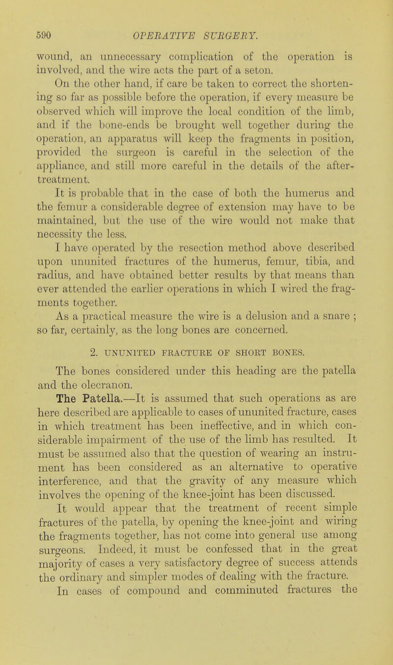 wound, an unnecessary complication of the operation is involved, and the wire acts the part of a seton. On the other hand, if care be taken to correct the shorten- ing so far as possible before the operation, if every measure be observed which will improve the local condition of the limb, and if the bone-ends be brought Avell together during the operation, an apparatus will keep the fragments in position, provided the surgeon is careful in the selection of the appliance, and still more careful in the details of the after- treatment. It is probable that in the case of both the humerus and the femur a considerable degree of extension may have to be maintained, but the use of the wire would not make that necessity the less. I have operated by the resection method above described upon ununited fractures of the humerus, femur, tibia, and radius, and have obtained better results by that means than ever attended the earlier operations in which I wired the frag- ments together. As a practical measure the wire is a delusion and a snare ; so far, certainly, as the long bones are concerned. 2. UNUNITED FRACTURE OF SHORT BONES. The bones considered under this heading are the patella and the olecranon. The Patella.—It is assumed that such operations as are here described are applicable to cases of ununited fracture, cases in which treatment has been ineffective, and in which con- siderable impairment of the use of the limb has resulted. It must be assumed also that the question of wearing an instru- ment has been considered as an alternative to operative interference, and that the gravity of any measure which involves the opening of the knee-joint has been discussed. It would appear that the treatment of recent simple fractures of the pateUa, by opening the knee-joint and wiring the fragments together, has not come into general use among surgeons. Indeed, it must be confessed that in the great majority of cases a very satisfactory degree of success attends the ordinary and simpler modes of dealing with the fracture. In cases of compound and comminuted fractures the
