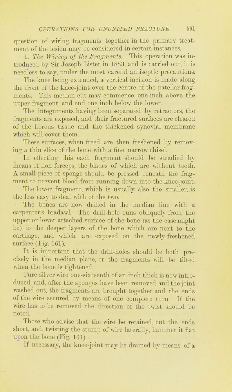question of wiring fragments together in the primary treat- ment of the lesion may be considered in certain instances. 1. The Wiring of the Fragments.—This operation was in- troduced by Sir Joseph Lister in 1883, and is carried out, it is needless to say, under the most careful antiseptic precautions. The knee being extended, a vertical incision is made along the front of the knee-joint over the centre of the patellar fi-ag- ments. This median cut may commence one inch above the upper fi-agment, and end one inch below the lower. The integuments having been separated by retractors, the fragments are exposed, and their fractured surfaces are cleared of the fibrous tissue and the tljickened synovial membrane which will cover them. These surfaces, when freed, are then freshened by remov- ing a thin slice of the bone with a fine, narrow chisel. In effecting this each fragment should be steadied by means of lion forceps, the blades of which are without teeth. A small piece of sponge should be pressed beneath the frag- ment to prevent blood from running down into the knee-joint. The lower fragment, which is usually also the smaller, is the less easy to deal with of the two. The bones are now drilled in the median line with a carpenter's bradawl. The driU-hole runs obliquely from the upper or lower attached surface of the bone (as the case might be) to the deeper layers of the bone which are next to the cartilage, and which are exposed on the newly-freshened surface (Fig. 161). It is important that the drill-holes should be both pre- cisely in the median plane, or the fragments will be tilted when the bone is tightened. Pure silver wire one-sixteenth of an inch thick is now intro- duced, and, after the sponges have been removed andthejoint washed out, the fragments are brought together and the ends of the wire secured by means of one complete tiu-n. If the wire has to be removed, the direction of the twist should be noted. Those who advise that the wire be retained, cut the ends short, and, twisting the stump of wire laterally, hammer it flat upon the bone (Fig. 161). If necessary, the knee-joint may be drained by means of a
