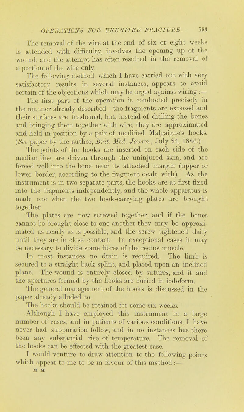 The removal of the wu-e at the end of six or eight weeks is attended with difficulty, involves the opening up of the wound, and the attempt has often resulted in the removal of a portion of the wire only. The following method, which I have carried out with very satisfactory results in several instances, appears to avoid certain of the objections which may be urged against wiring :— The first part of the operation is conducted precisely in the manner already described ; the fragments are exposed and their surfaces are freshened, but, instead of drilling the bones and bringing them together with wire, they are approximated and held in position by a pair of modified Malgaigne's hooks. {See paper by the author, Bvit. Med. Journ., July 24, 1886.) The points of the hooks are inserted on each side of the median line, are driven through the uninjured skin, and are forced well into the bone near its attached margin (upper or lower border, according to the fragment dealt with). As the instrument is in two separate parts, the hooks are at first fixed into the fragments independently, and the whole apparatus is made one when the two hook-carrying plates are brought together! The plates are now screwed together, and if the bones cannot be brought close to one another they may be approxi- mated as nearly as is possible, and the screw tightened daily until. they are in close contact. In exceptional cases it may be necessary to divide some fibres of the rectus muscle. In most instances no drain is required. The limb is secured to a straight back-splint, and placed upon an incHned plane. The wound is entirely closed by sutures, and it and the apertures formed by the hooks are buried in iodoform. The general management of the hooks is discussed in the paper already alluded to. The hooks should be retained for some six weeks. Although I have employed this instrument in a large number of cases, and in patients of various conditions, I have never had suppuration follow, and in no instances has there been any substantial rise of temperature. The removal of the hooks can be effected with the greatest ease. I would venture to draw attention to the following pomts which appear to mo to be in favour of this method :— M M