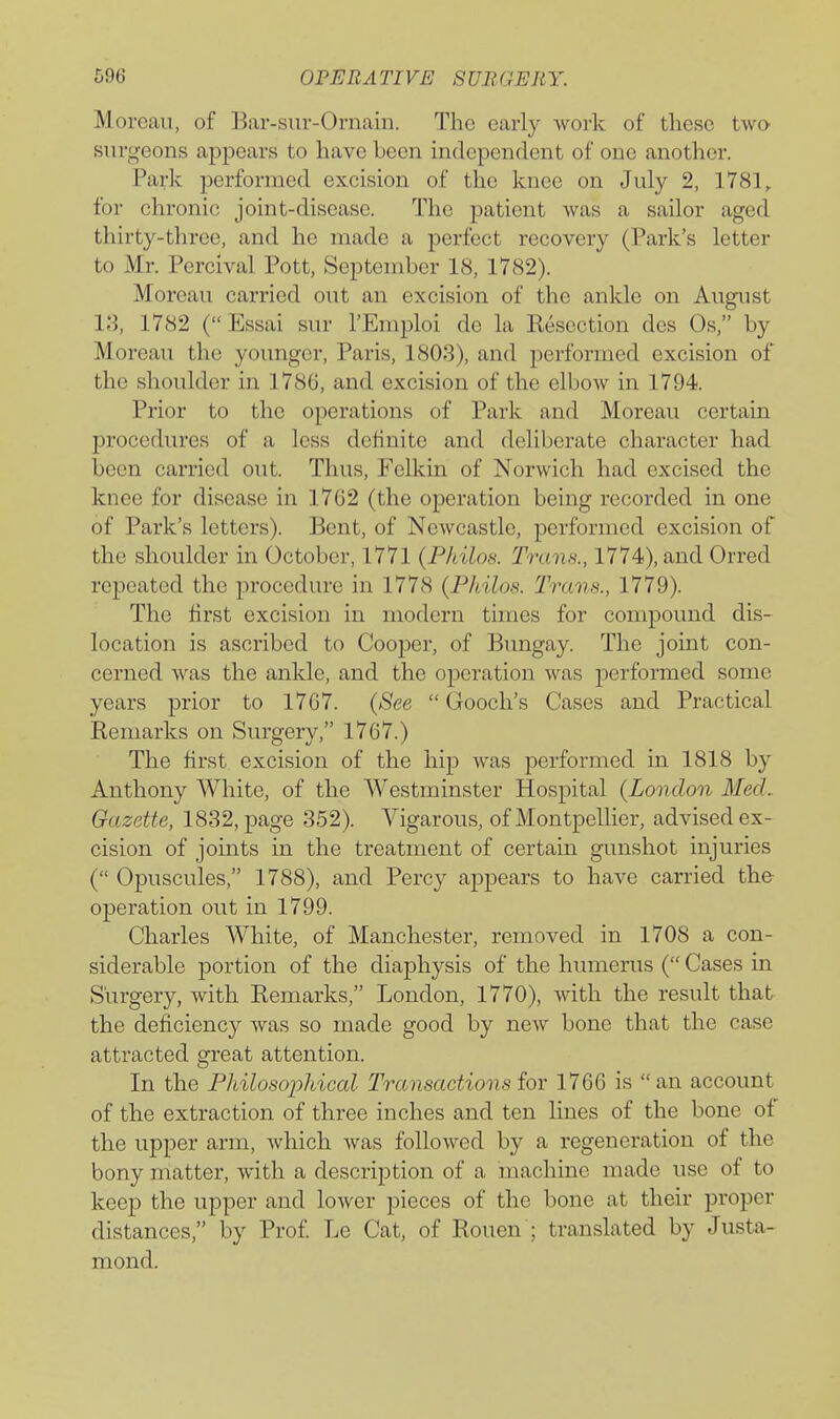 Moreau, of Bar-siir-Ornain. The early work of these two surgeons appears to have been independent of one another. Park performed excision of the knee on July 2, 1781, for chronic joint-disease. The patient was a sailor aged thirty-three, and he made a perfect recovery (Park's letter to Mr. Percival Pott, September 18, 1782). Moreau carried out an excision of the ankle on August 18, 1782 (Essai sur I'Emploi de la Kesection des Os, by Moreau the younger, Paris, 1803), and performed excision of the shoulder in 1786, and excision of the elbow in 1794. Prior to the operations of Park and Moreau certain procedures of a less definite and deliberate character had been carried out. Thus, Felkin of Norwich had excised the knee for disease in 1762 (the operation being recorded in one of Park's letters). Bent, of Newcastle, performed excision of the shoulder in October, 1771 (Philos. Trans., 1774), and Orred repeated the procedure in 1778 (Philos. Trans., 1779). The first excision in modern times for compound dis- location is ascribed to Cooper, of Bungay. The joint con- cerned was the ankle, and the operation was performed some years prior to 1767. (See Gooch's Cases and Practical Remarks on Surgery, 1767.) The first excision of the hip was performed in 1818 by Anthony White, of the Westminster Hospital (London MecL Gazette, 1832, page 352). Vigarous, of Montpellier, advised ex- cision of joints in the treatment of certain gunshot injuries ( Opuscules, 1788), and Percy appears to have carried the operation out in 1799. Charles White, of Manchester, removed in 1708 a con- siderable portion of the diaphysis of the humerus ( Cases in Surgery, with Remarks, London, 1770), with the result that the deficiency was so made good by new bone that the case attracted great attention. In the Philosophical Transactions for 1766 is an account of the extraction of three inches and ten lines of the bone of the upper arm, which was followed by a regeneration of the bony matter, with a description of a machine made use of to keep the upper and lower pieces of the bone at their proper distances, by Prof Le Cat, of Rouen ; translated by Justa- mond.