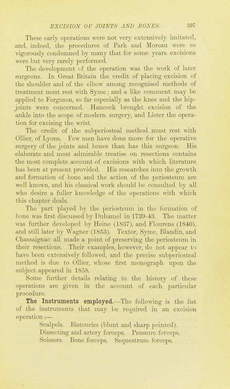 These early operations were not very extensively imitated, and, indeed, the procedures of Park and Moreau Avere so vigorously condemned by many that for some years excisions Avere but very rarely performed. The development of the operation Avas the Avork of later surgeons. In Great Britain the credit of placing excision of the shoulder and of the elboAV among recognised methods of treatment must rest Avith Syme; and a hke comment may be appHed to Ferguson, so far especially as the knee and the hip- joints Avere concerned. Hancock brought excision of the ankle into the scope of modern surgery, and Lister the opera- tion for excising the Avrist. The credit of the subperiosteal method must rest Avith Oilier, of Lyons. Fcav men have done more for the operative surgery of the joints and bones than has this surgeon. His elaborate and most admirable treatise on resections contains the most complete account of excisions Avith Avhich literature has been at present provided. His researches into the groAvth and formation of bone and the action of the periosteum are Avell knoAvn, and his classical Avork should be consulted by all Avho desire a fuller knoAvledge of the operations Avith Avhich this chapter deals. The part played by the periosteum in the formation of bone Avas first discussed by Duhamel in 1739-43. The matter Avas further developed by Heine (1837), and Flourens (1840), and still later by Wagner (1853). Textor, Syme, Blandin, and Chassaignac all made a point of preserving the periosteum in their resections. Their examples, hoAvever, do not appear to have been extensively folloAved, and the precise subperiosteal method is due to Oilier, Avhose first monograph upon the subject appeared in 1858. Some further details relating to the history of these operations are given in the account of each particular procedure. The Instruments employed.—The folloAving is the list of the instruments that may be required in an excision operation:— Scalpels. Bistouries (blunt and sharp pointed). Dissecting and artery forceps. Pressure forceps. Scissors. Bone forceps. Sequestrum forceps.