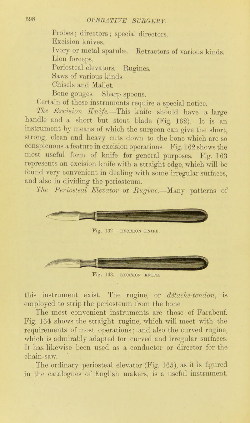 Probes ; directors; special directors. Excision knives. Ivory or metal spatuLe. Retractors of various kinds. Lion forcej)s. Periosteal elevators. Engines. Saws of various kinds. Chisels and Mallet. Bone gouges. Sharp spoons. Certain of these instruments require a special notice. The Excision Knife.—This knife should have a large handle and a short but stout blade (Fig. 162). It is an instrument by means of which the surgeon can give the short, strong, clean and heavy cuts down to the bone which are so conspicuous a feature in excision operations. Fig. 162 shows the most useful form of knife for general purposes. Fig. 163 represents an excision knife with a straight edge, which A\dll be found very convenient in dealing with some irregular surfaces, and also in dividing the j)eriosteum. The Periosteal Elevator or Riigine.—Many patterns of Fig. 1G2.—EXCISION KNIFE. rig. 163.—EXCISION KNIFE. this instrument exist. The rugine, or detache-tendon, is employed to strip the periosteum from the bone. The most convenient instruments are those of Farabeuf. Fig. 164 shows the straight rugine, which will meet with the requirements of most oj^erations; and also the curved rugine, which is admirably adapted for curved and irregular surfaces. It has likewise been used as a conductor or director for the chain-saw. The ordinary periosteal elevator (Fig. 165), as it is figured in the catalogues of English makers, is a useful instrument.