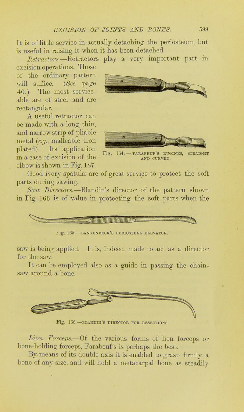 It is of little service in actually detaching the periosteum, but is useful in raising it when it has been detached. Retractors.—Ketractors play a very important part in excision operations. Those of the ordinary pattern will suffice. {See page 40.) The most service- able are of steel and are rectangular. A useful retractor can be made with a long, thin, and narrow strip of pliable metal (e.g., malleable iron plated). Its apphcation in a case of excision of the elbow is shown in Fig. 187. Good ivory spatulas are of great service to protect the soft parts during sawing. Scnu Directors.—Blandin's director of the pattern shown in Fig. 166 is of value in protecting the soft parts when the 164.—faeabetif's eugines, anb ctjeted. STRAIGHT rig. 165.—lanoenbeck's pebiosteal elevatoe. saAv is being apphed. It is, indeed, made to act as a director for the saw. It can be employed also as a guide in passing the chain- saw around a bone. Fig. 166.—BLANniN's dibectoe fob besections. Lion Forceps.—Of the various forms of lion forceps or bone-holding forceps, Farabeuf's is perhaps the best. By, means of its double axis it is enabled to grasp firmly a bone of any size, and will hold a metacarpal bone as steadily