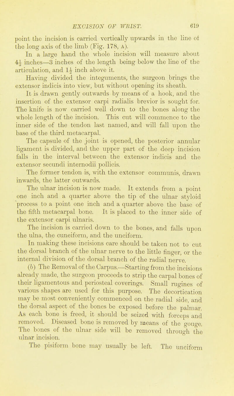point the incision is carried vertically upwards in the line ot the long axis of the limb (Fig. 178, a). In a laro-e hand the whole incision will measure about 4i inches—3 inches of the length being below the line of the articulation, and li inch above it. Having divided the integuments, the surgeon brings the extensor indicis into view, but Avithout opening its sheath. It is drawn gently outwards by means of a hook, and the insertion of the extensor carpi radialis brevior is sought for. The knife is now carried well down to the bones along the whole length of the incision. This cut will commence to the inner side of the tendon last named, and will fall upon the base of the third metacarpal. The capsule of the joint is opened, the posterior annular ligament is divided, and the upper part of the deep incision falls in the interval between the extensor indicis and the extensor secundi internodii poUicis. The former tendon is, with the extensor communis, drawn inwards, the latter outwards. The ulnar incision is now made. It extends from a point one inch and a quarter above the tip of the ulnar styloid process to a point one inch and a quarter above the base of the fifth metacarpal bone. It is placed to the inner side of the extensor carpi ulnaris. The incision is carried down to the bones, and falls upon the ulna, the cuneiform, and the unciform. In making these incisions care should be taken not to cut the dorsal branch of the ulnar nerve to the little finger, or the internal division of the dorsal branch of the radial nerve. (h) The Removal of the Carpus.—Starting from the incisions already made, the surgeon proceeds to strip the carpal bones of their ligamentous and periosteal coverings. Small rugines of various shapes are used for this purpose. The decortication may be most conveniently commenced on the radial side, and the dorsal aspect of the bones be exposed before the palmar. As each bone is freed, it should be seized with forceps and removed. Diseased bone is removed by means of the gouge. The bones of the ulnar side will be removed through the ulnar incision. The pisifoi-m bone may usually be left. The unciform